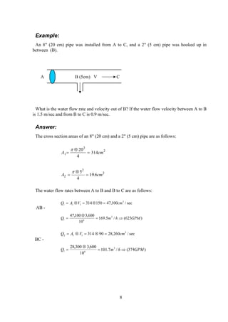Example:
An 8" (20 cm) pipe was installed from A to C, and a 2" (5 cm) pipe was hooked up in
between (B).
A B (5cm) V C
What is the water flow rate and velocity out of B? If the water flow velocity between A to B
is 1.5 m/sec and from B to C is 0.9 m/sec.
Answer:
The cross section areas of an 8" (20 cm) and a 2" (5 cm) pipe are as follows:
A c1
2
220
4
314=
⊗
=
π
m
A c2
2
25
4
19 6=
⊗
=
π
m.
The water flow rates between A to B and B to C are as follows:
AB -
)623(/5.169
10
600,3100,47
sec/100,47150314
3
61
3
111
GPMhmQ
cmVAQ
⇒=
⊗
=
=⊗=⊗=
BC -
)374(/7.101
10
600,3300,28
sec/260,2890314
3
61
3
112
GPMhmQ
cmVAQ
⇒=
⊗
=
=⊗=⊗=
8
 