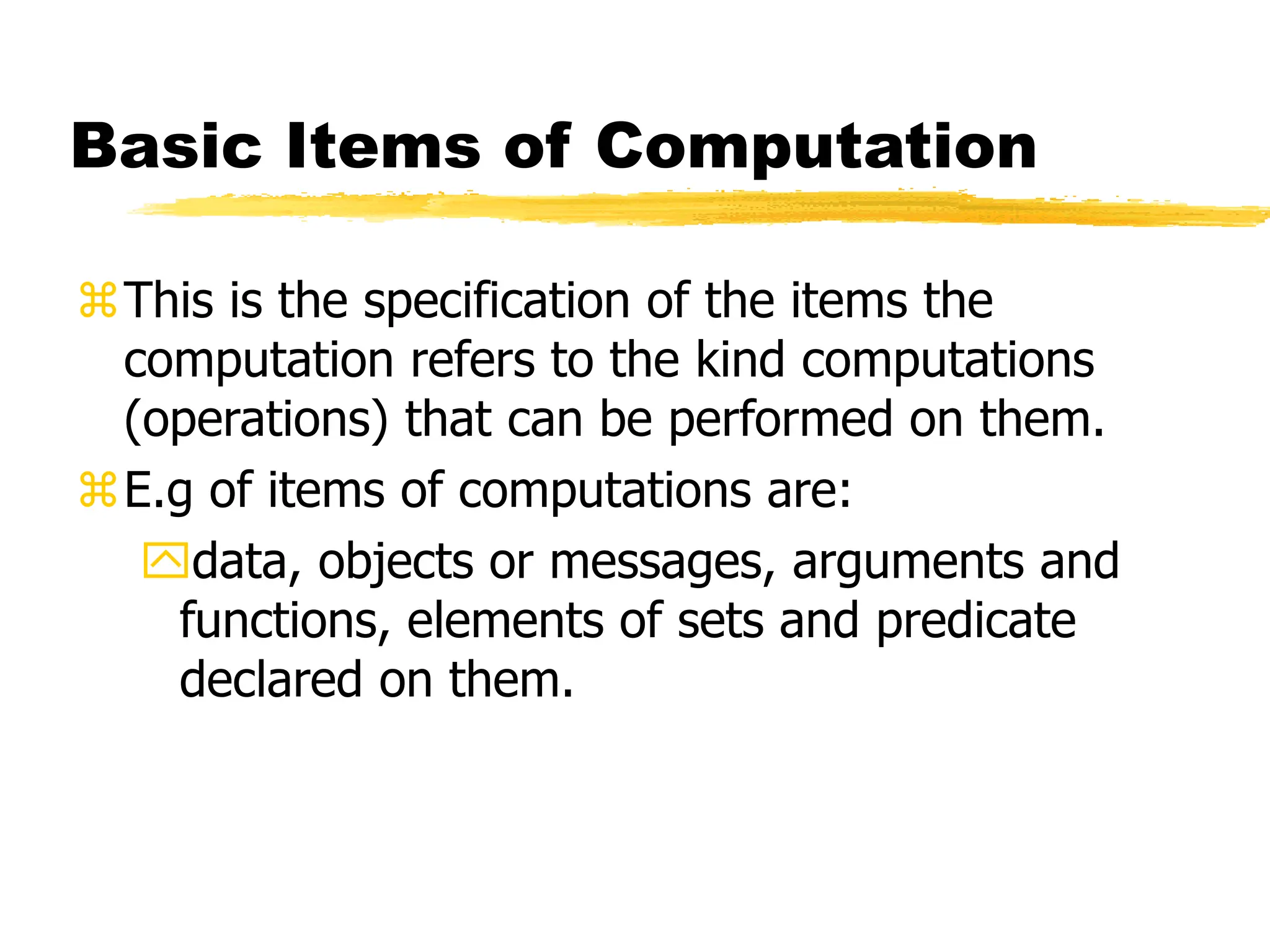 Basic Items of Computation
This is the specification of the items the
computation refers to the kind computations
(operations) that can be performed on them.
E.g of items of computations are:
data, objects or messages, arguments and
functions, elements of sets and predicate
declared on them.
 