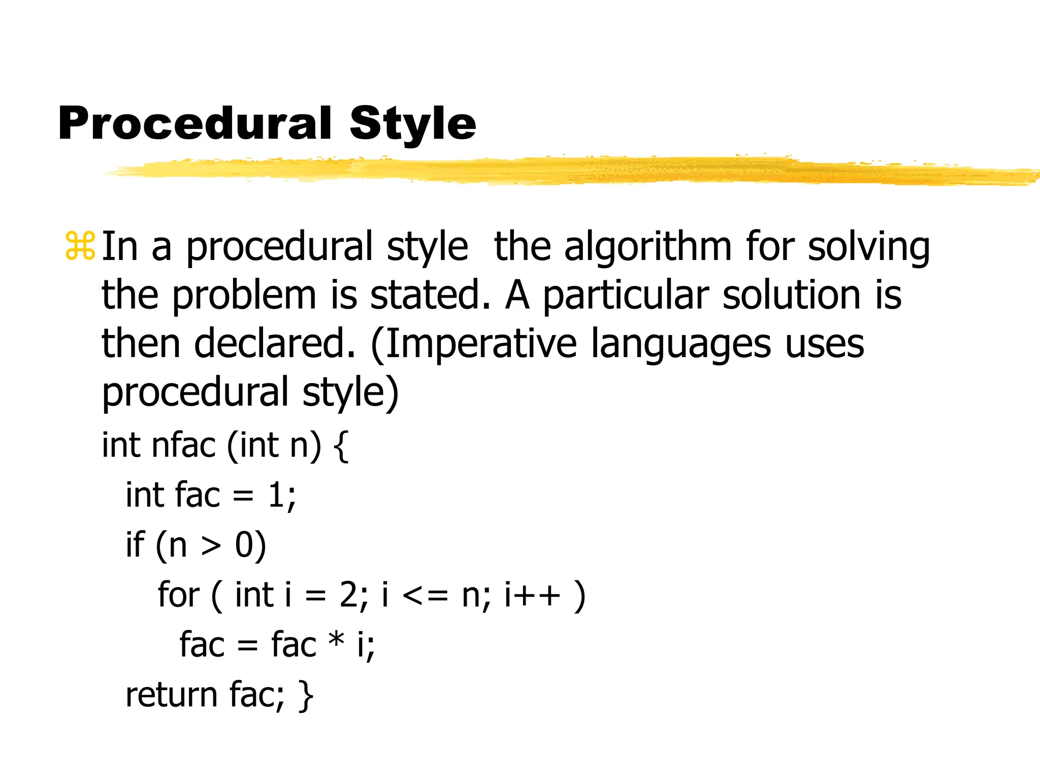 Procedural Style
In a procedural style the algorithm for solving
the problem is stated. A particular solution is
then declared. (Imperative languages uses
procedural style)
int nfac (int n) {
int fac = 1;
if (n > 0)
for ( int i = 2; i <= n; i++ )
fac = fac * i;
return fac; }
 