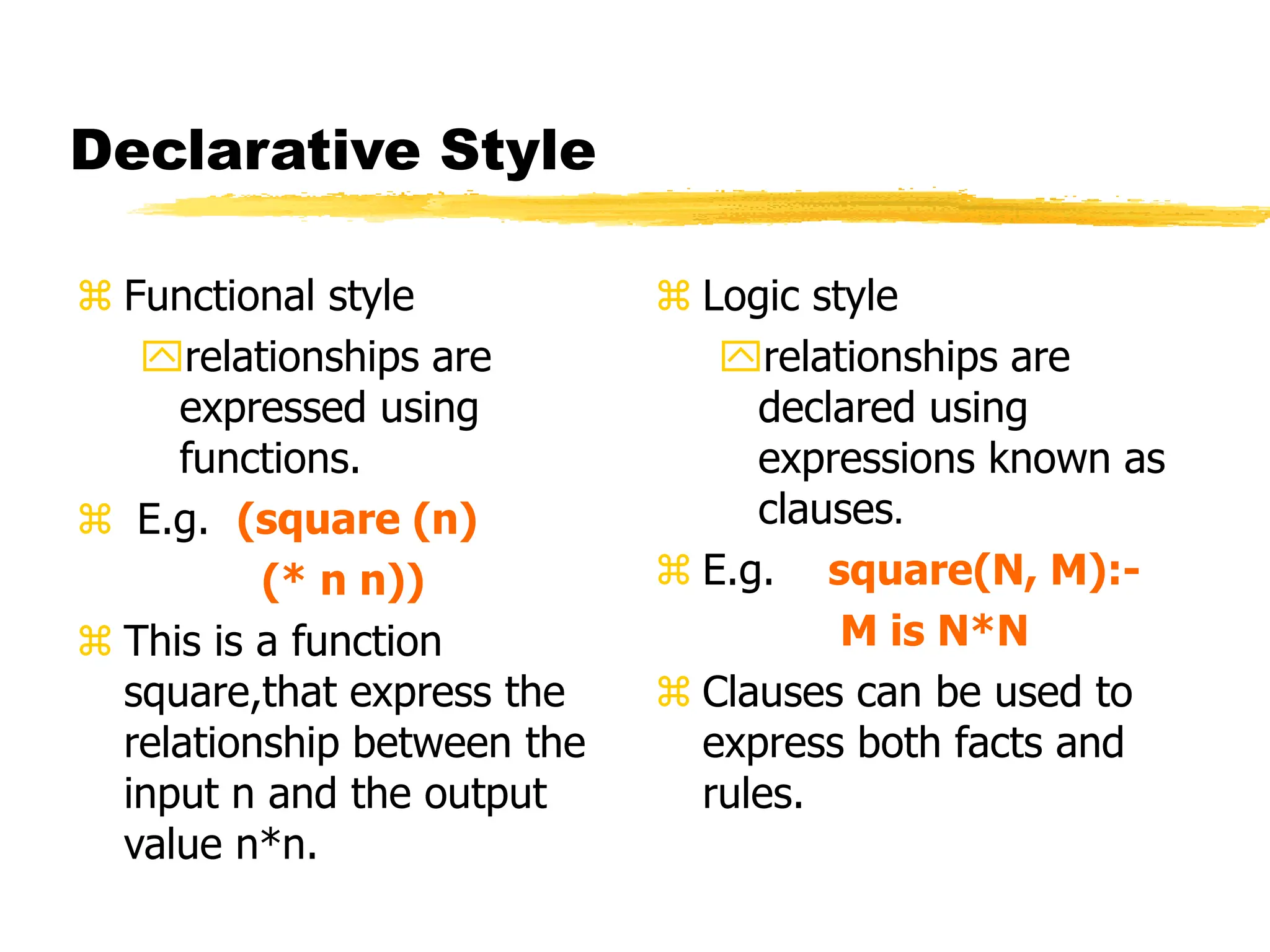 Declarative Style
 Functional style
relationships are
expressed using
functions.
 E.g. (square (n)
(* n n))
 This is a function
square,that express the
relationship between the
input n and the output
value n*n.
 Logic style
relationships are
declared using
expressions known as
clauses.
 E.g. square(N, M):-
M is N*N
 Clauses can be used to
express both facts and
rules.
 