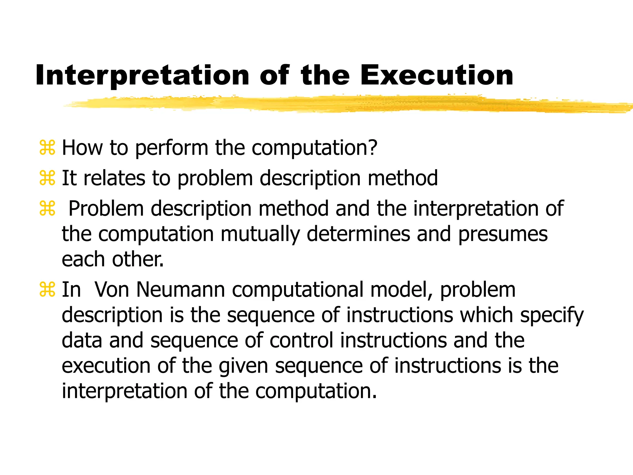 Interpretation of the Execution
 How to perform the computation?
 It relates to problem description method
 Problem description method and the interpretation of
the computation mutually determines and presumes
each other.
 In Von Neumann computational model, problem
description is the sequence of instructions which specify
data and sequence of control instructions and the
execution of the given sequence of instructions is the
interpretation of the computation.
 