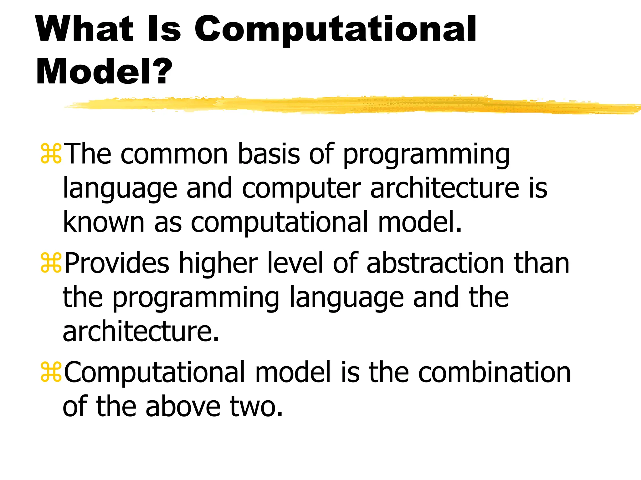 What Is Computational
Model?
The common basis of programming
language and computer architecture is
known as computational model.
Provides higher level of abstraction than
the programming language and the
architecture.
Computational model is the combination
of the above two.
 
