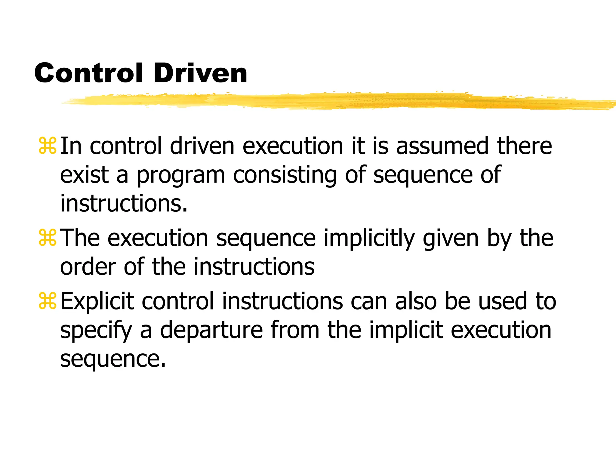 Control Driven
In control driven execution it is assumed there
exist a program consisting of sequence of
instructions.
The execution sequence implicitly given by the
order of the instructions
Explicit control instructions can also be used to
specify a departure from the implicit execution
sequence.
 