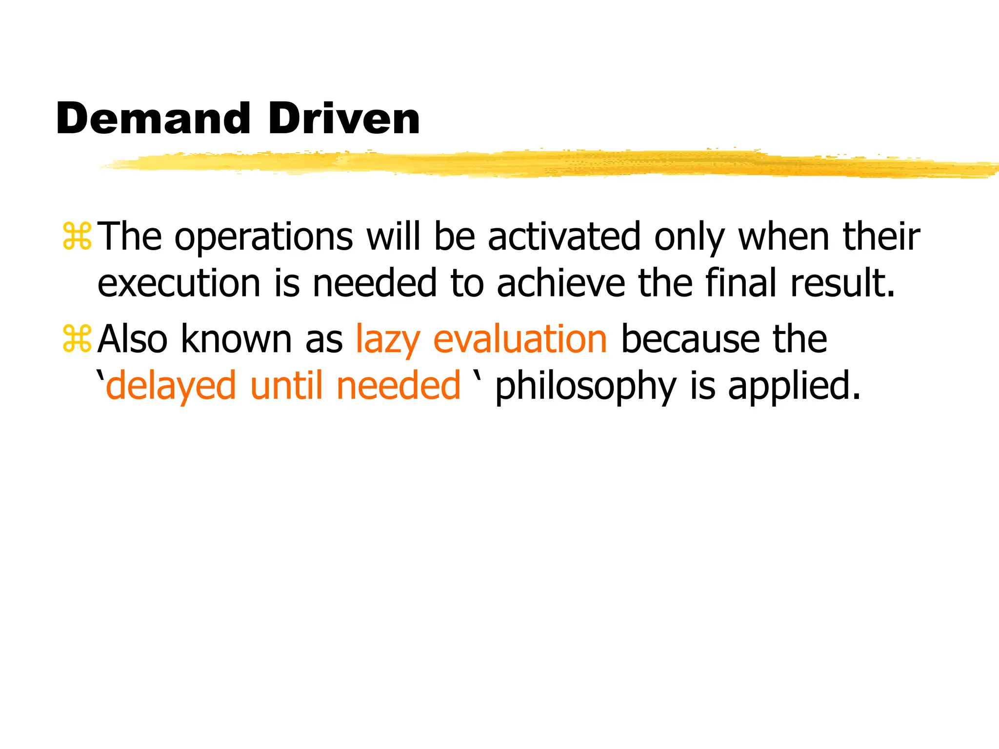 Demand Driven
The operations will be activated only when their
execution is needed to achieve the final result.
Also known as lazy evaluation because the
‘delayed until needed ‘ philosophy is applied.
 