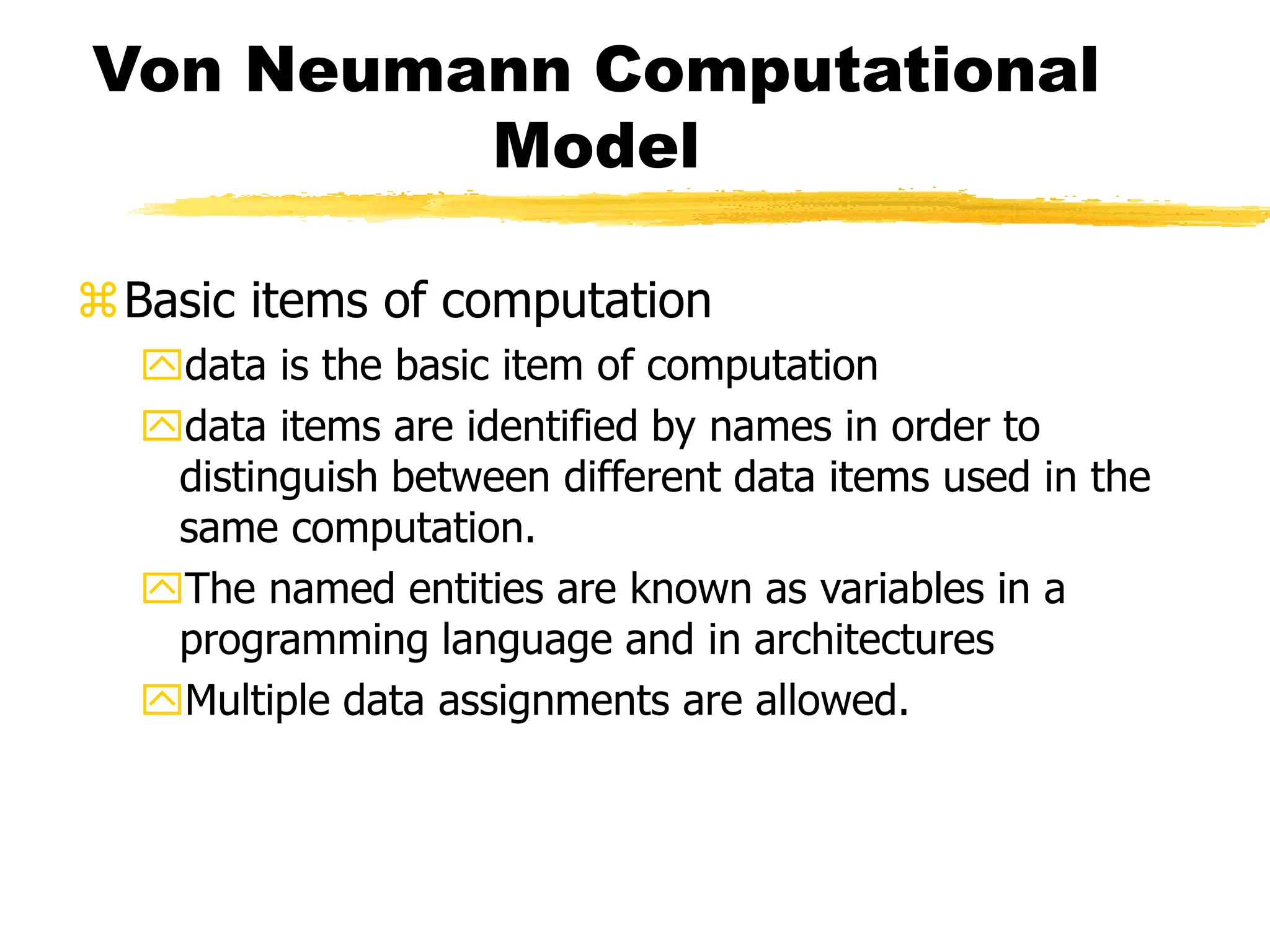 Von Neumann Computational
Model
Basic items of computation
data is the basic item of computation
data items are identified by names in order to
distinguish between different data items used in the
same computation.
The named entities are known as variables in a
programming language and in architectures
Multiple data assignments are allowed.
 