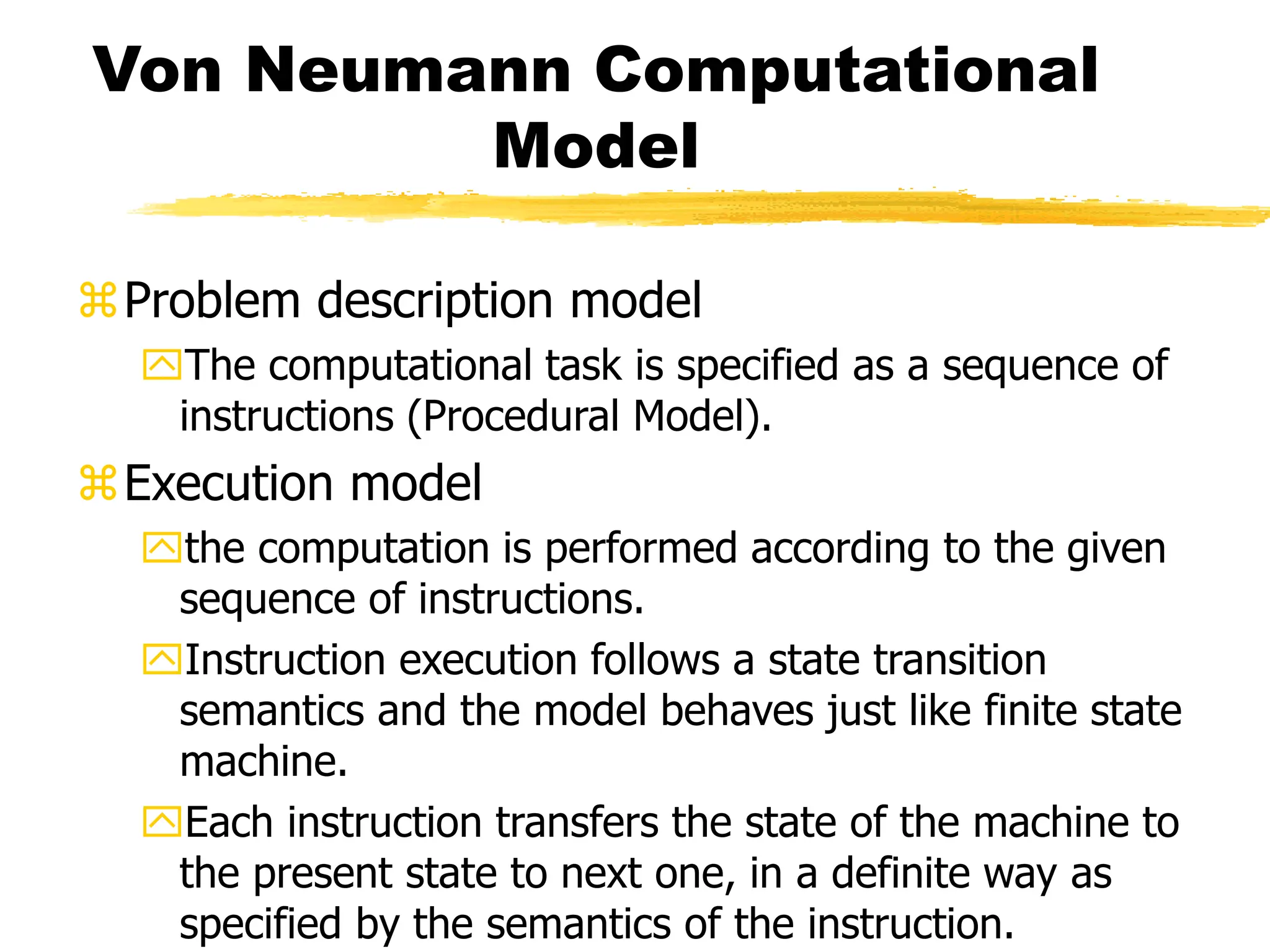 Von Neumann Computational
Model
Problem description model
The computational task is specified as a sequence of
instructions (Procedural Model).
Execution model
the computation is performed according to the given
sequence of instructions.
Instruction execution follows a state transition
semantics and the model behaves just like finite state
machine.
Each instruction transfers the state of the machine to
the present state to next one, in a definite way as
specified by the semantics of the instruction.
 