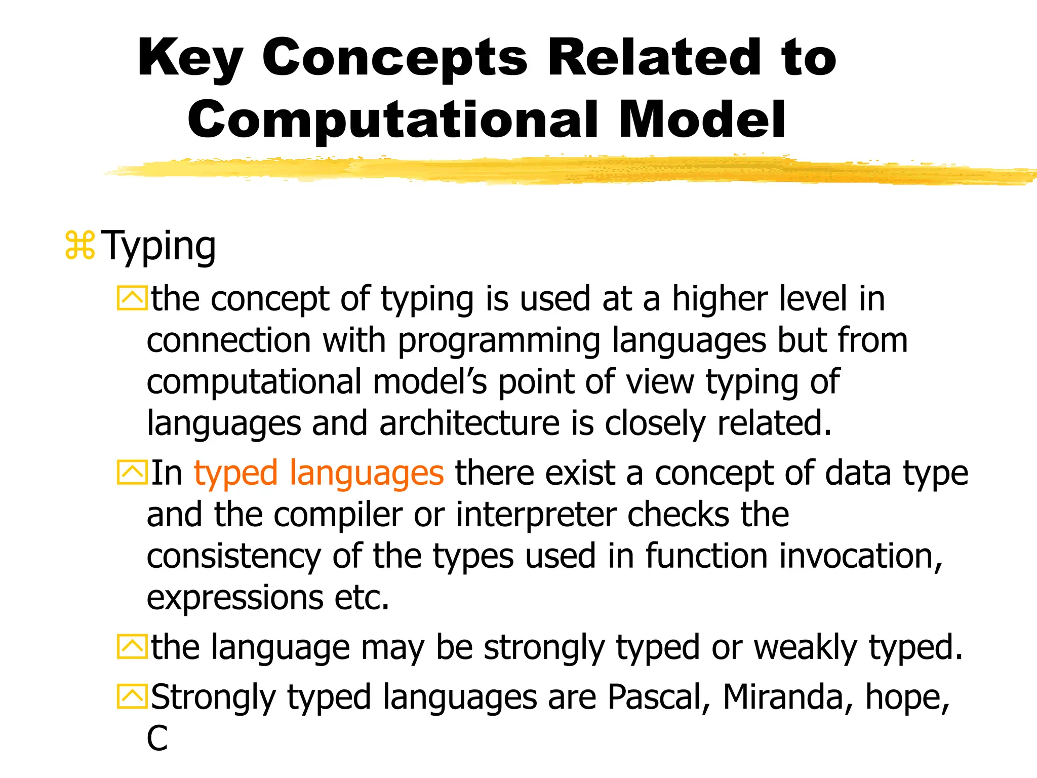 Key Concepts Related to
Computational Model
Typing
the concept of typing is used at a higher level in
connection with programming languages but from
computational model’s point of view typing of
languages and architecture is closely related.
In typed languages there exist a concept of data type
and the compiler or interpreter checks the
consistency of the types used in function invocation,
expressions etc.
the language may be strongly typed or weakly typed.
Strongly typed languages are Pascal, Miranda, hope,
C
 