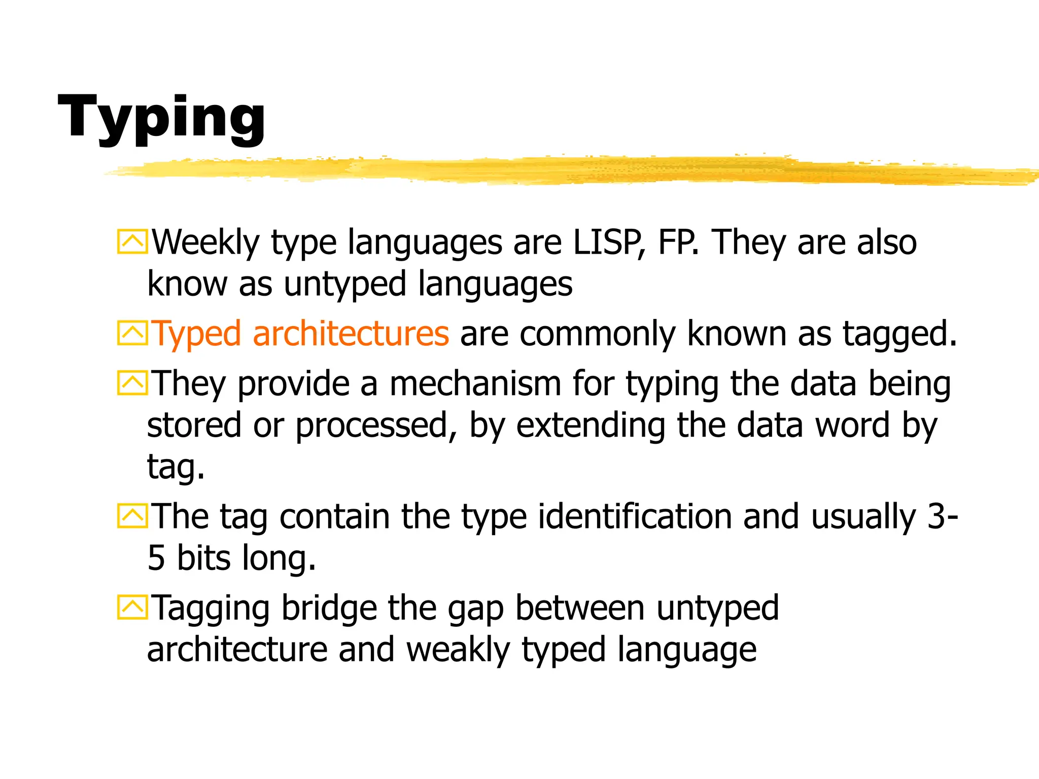 Typing
Weekly type languages are LISP, FP. They are also
know as untyped languages
Typed architectures are commonly known as tagged.
They provide a mechanism for typing the data being
stored or processed, by extending the data word by
tag.
The tag contain the type identification and usually 3-
5 bits long.
Tagging bridge the gap between untyped
architecture and weakly typed language
 