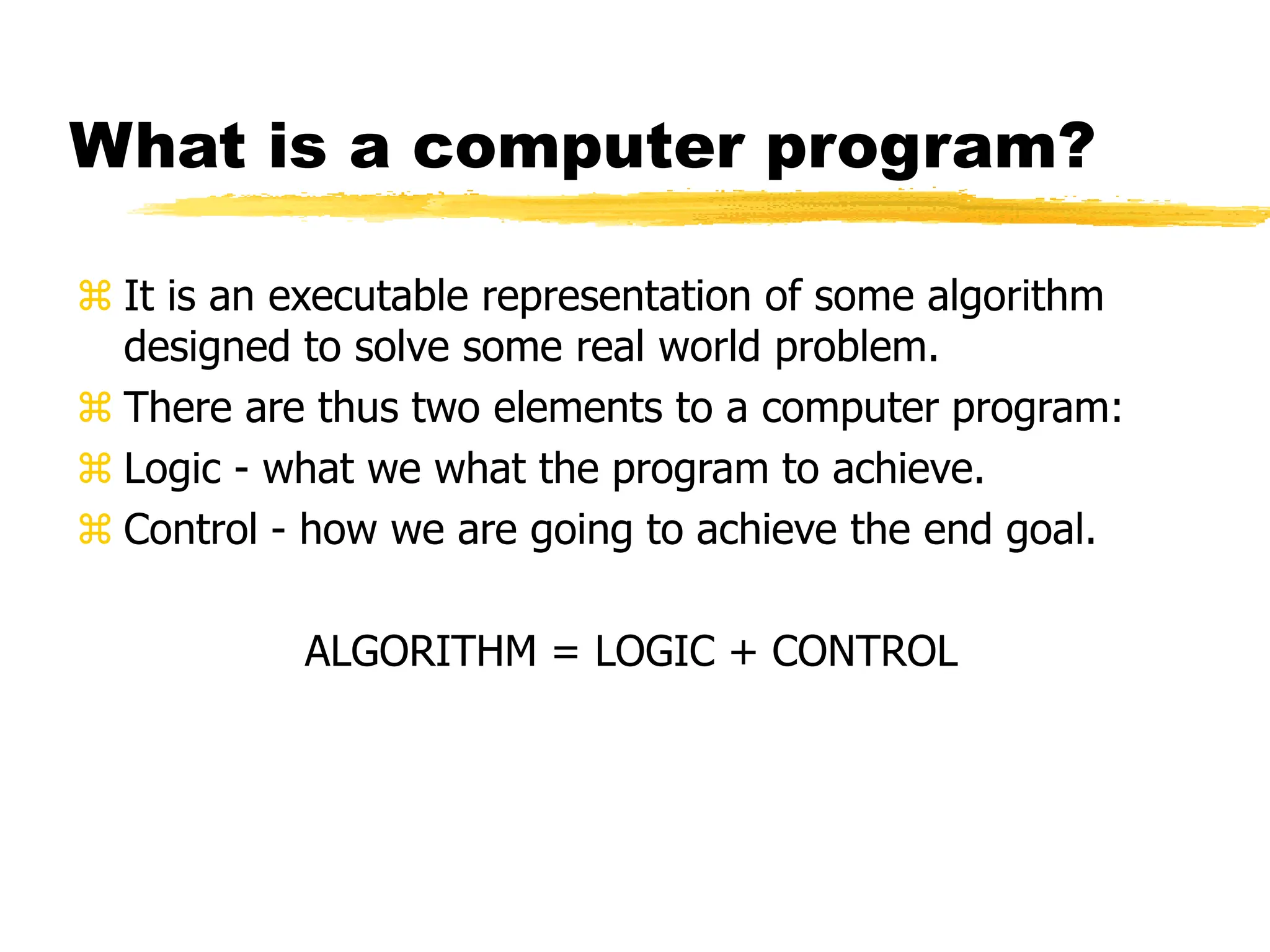What is a computer program?
 It is an executable representation of some algorithm
designed to solve some real world problem.
 There are thus two elements to a computer program:
 Logic - what we what the program to achieve.
 Control - how we are going to achieve the end goal.
ALGORITHM = LOGIC + CONTROL
 