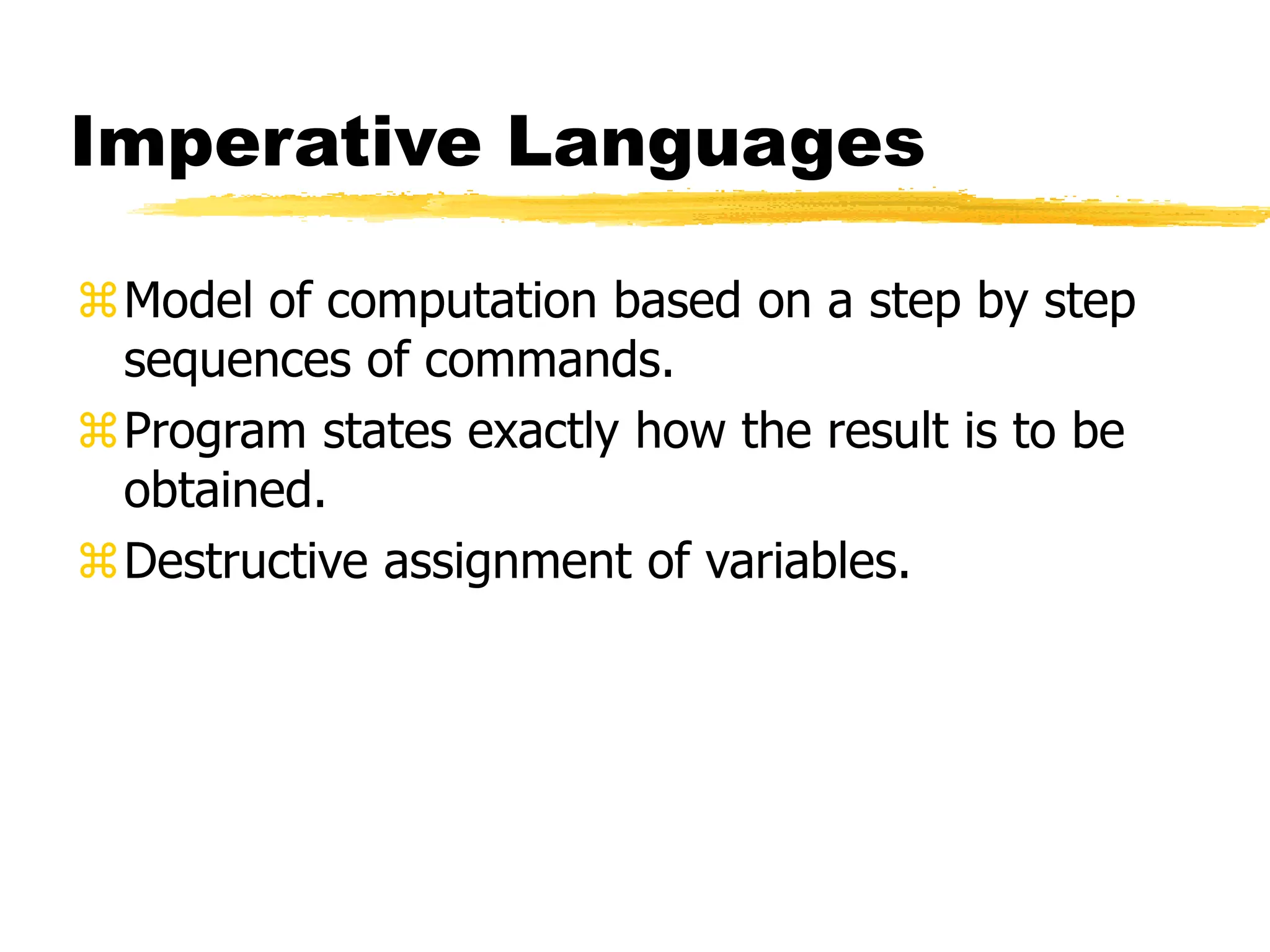 Imperative Languages
Model of computation based on a step by step
sequences of commands.
Program states exactly how the result is to be
obtained.
Destructive assignment of variables.
 