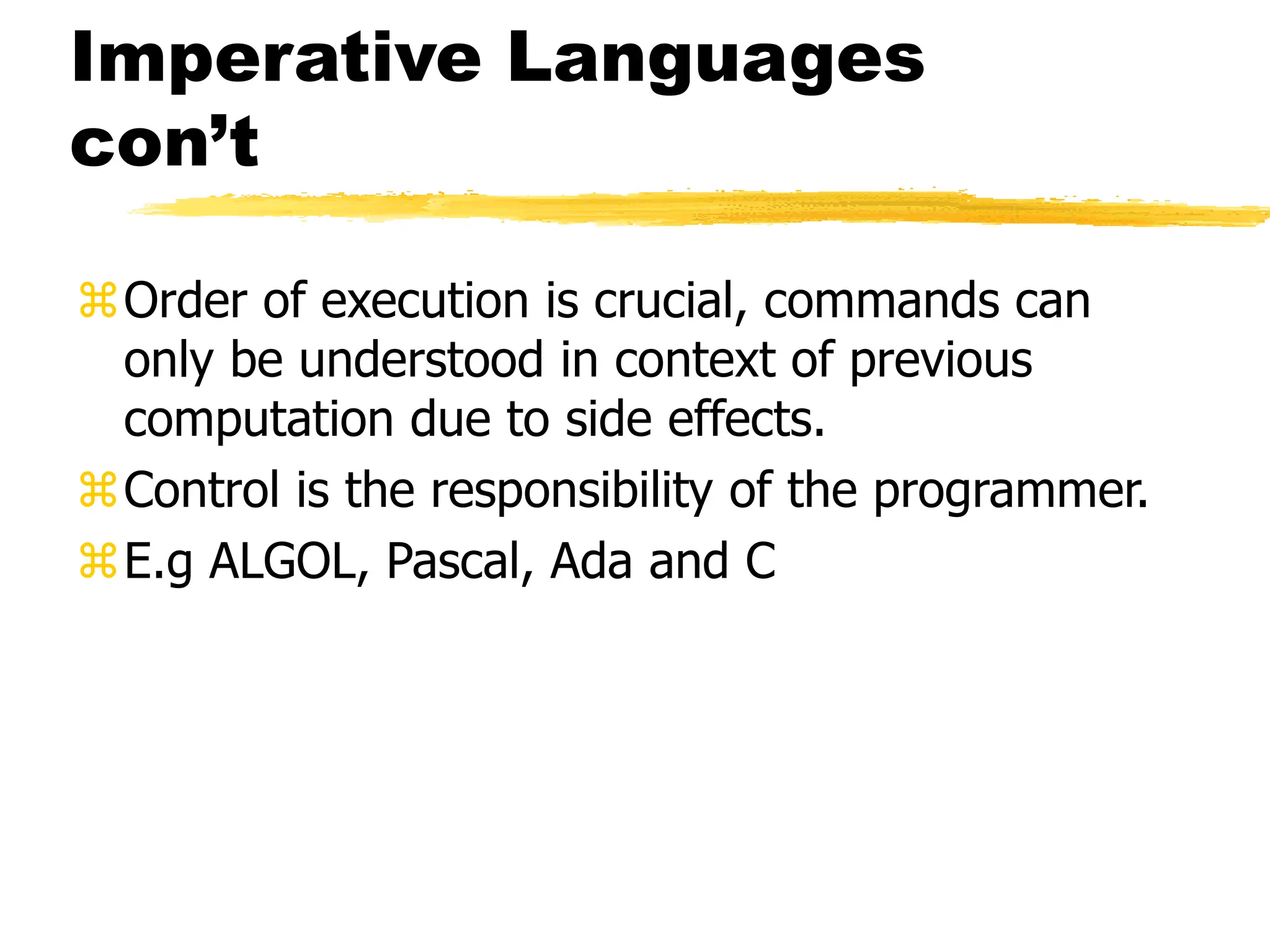 Imperative Languages
con’t
Order of execution is crucial, commands can
only be understood in context of previous
computation due to side effects.
Control is the responsibility of the programmer.
E.g ALGOL, Pascal, Ada and C
 