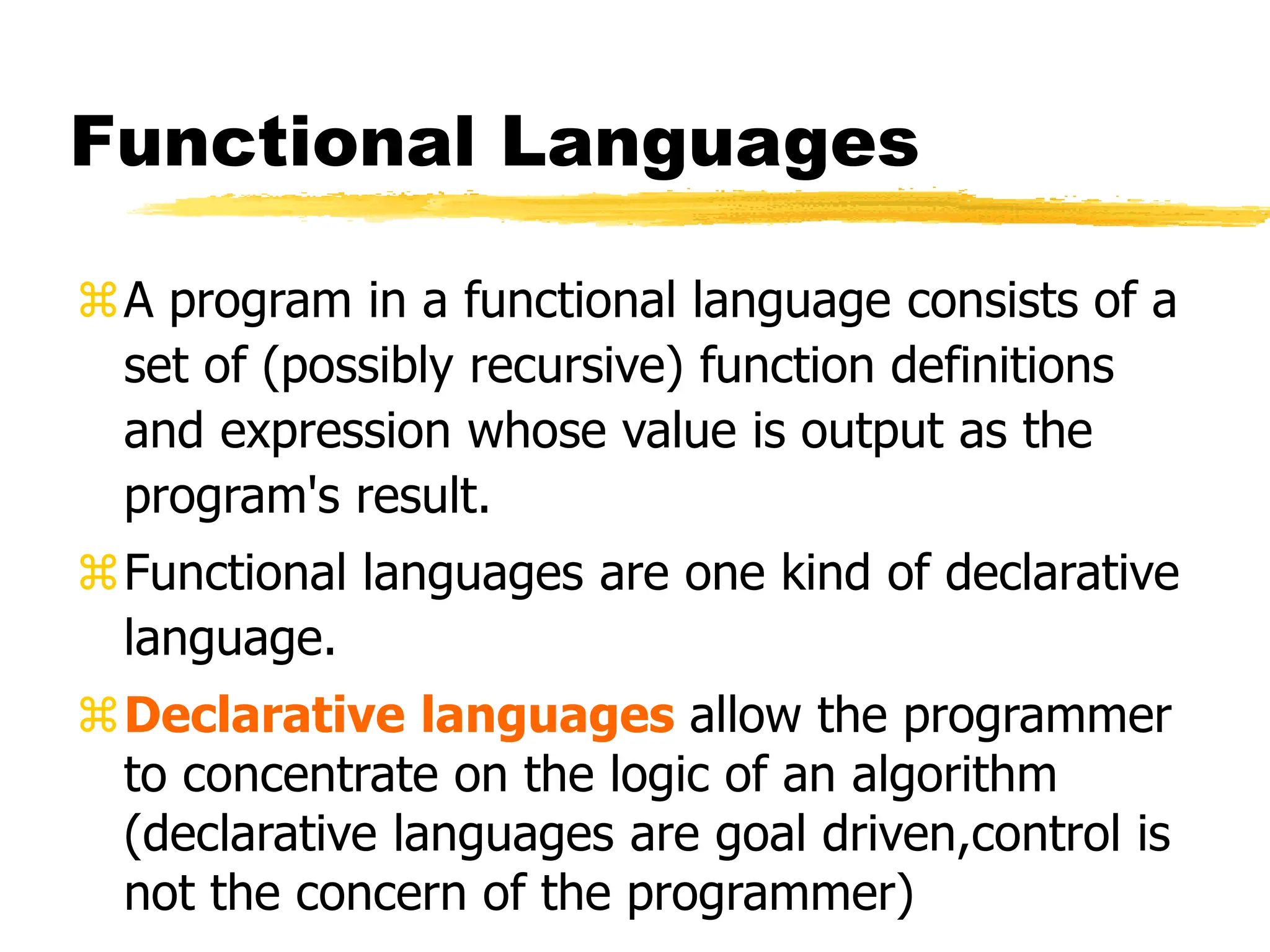Functional Languages
A program in a functional language consists of a
set of (possibly recursive) function definitions
and expression whose value is output as the
program's result.
Functional languages are one kind of declarative
language.
Declarative languages allow the programmer
to concentrate on the logic of an algorithm
(declarative languages are goal driven,control is
not the concern of the programmer)
 