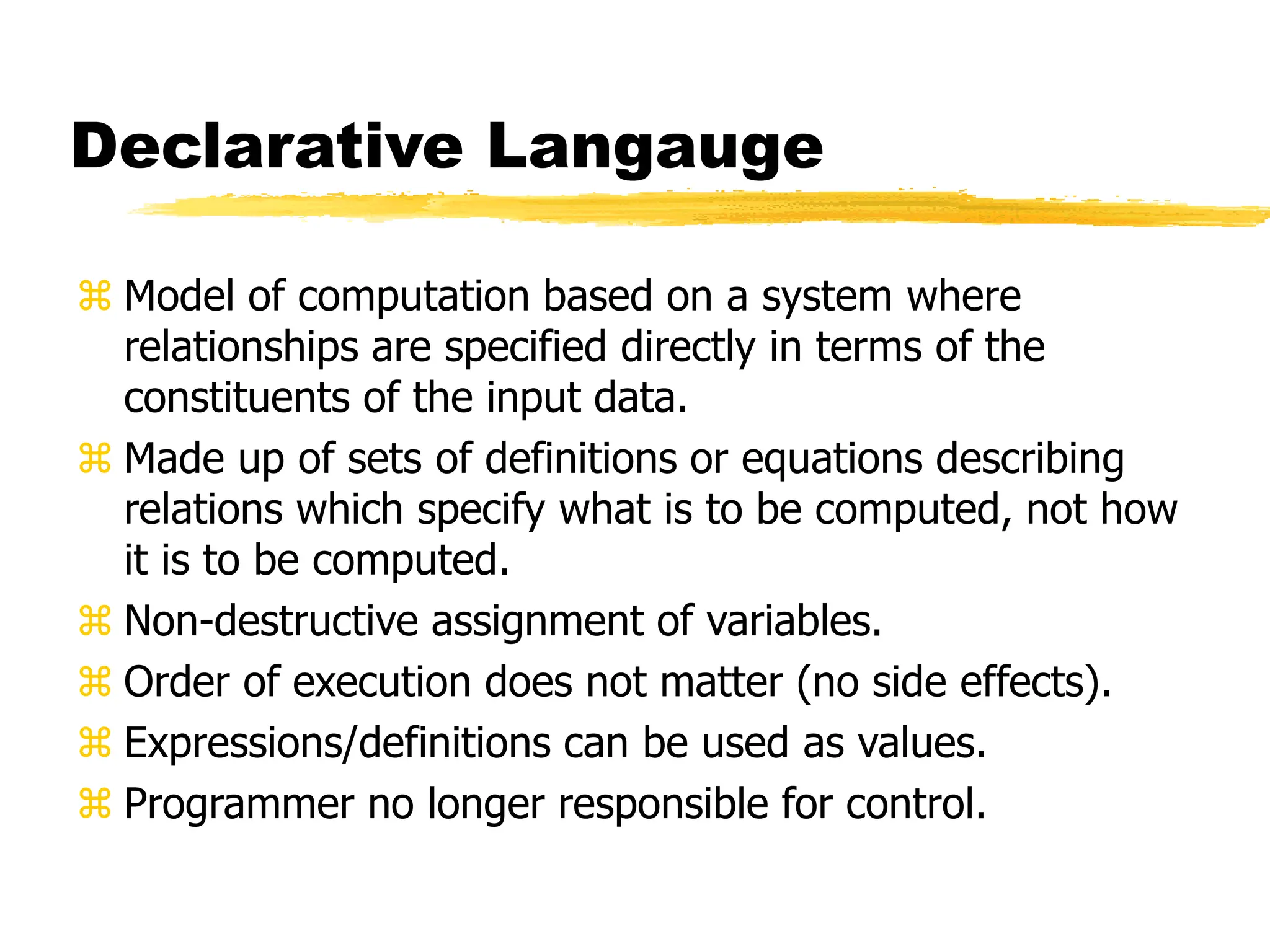 Declarative Langauge
 Model of computation based on a system where
relationships are specified directly in terms of the
constituents of the input data.
 Made up of sets of definitions or equations describing
relations which specify what is to be computed, not how
it is to be computed.
 Non-destructive assignment of variables.
 Order of execution does not matter (no side effects).
 Expressions/definitions can be used as values.
 Programmer no longer responsible for control.
 