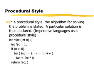 Procedural Style
In a procedural style the algorithm for solving
the problem is stated. A particular solution is
then declared. (Imperative languages uses
procedural style)
int nfac (int n) {
int fac = 1;
if (n > 0)
for ( int i = 2; i <= n; i++ )
fac = fac * i;
return fac; }
 