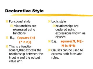 Declarative Style
 Functional style
relationships are
expressed using
functions.
 E.g. (square (n)
(* n n))
 This is a function
square,that express the
relationship between the
input n and the output
value n*n.
 Logic style
relationships are
declared using
expressions known as
clauses.
 E.g. square(N, M):-
M is N*N
 Clauses can be used to
express both facts and
rules.
 