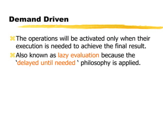 Demand Driven
The operations will be activated only when their
execution is needed to achieve the final result.
Also known as lazy evaluation because the
‘delayed until needed ‘ philosophy is applied.
 