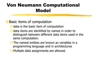 Von Neumann Computational
Model
Basic items of computation
data is the basic item of computation
data items are identified by names in order to
distinguish between different data items used in the
same computation.
The named entities are known as variables in a
programming language and in architectures
Multiple data assignments are allowed.
 