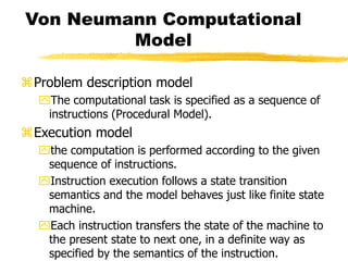 Von Neumann Computational
Model
Problem description model
The computational task is specified as a sequence of
instructions (Procedural Model).
Execution model
the computation is performed according to the given
sequence of instructions.
Instruction execution follows a state transition
semantics and the model behaves just like finite state
machine.
Each instruction transfers the state of the machine to
the present state to next one, in a definite way as
specified by the semantics of the instruction.
 