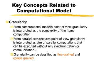 Key Concepts Related to
Computational Model
Granularity
From computational model’s point of view granularity
is interpreted as the complexity of the items
computation.
From parallel architectures point of view granularity
is interpreted as size of parallel computations that
can be executed without any synchronization or
communication..
Granularity can be classified as fine grained and
coarse grained.
 