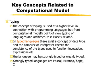 Key Concepts Related to
Computational Model
Typing
the concept of typing is used at a higher level in
connection with programming languages but from
computational model’s point of view typing of
languages and architecture is closely related.
In typed languages there exist a concept of data type
and the compiler or interpreter checks the
consistency of the types used in function invocation,
expressions etc.
the language may be strongly typed or weakly typed.
Strongly typed languages are Pascal, Miranda, hope,
C
 