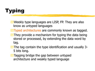 Typing
Weekly type languages are LISP, FP. They are also
know as untyped languages
Typed architectures are commonly known as tagged.
They provide a mechanism for typing the data being
stored or processed, by extending the data word by
tag.
The tag contain the type identification and usually 3-
5 bits long.
Tagging bridge the gap between untyped
architecture and weakly typed language
 