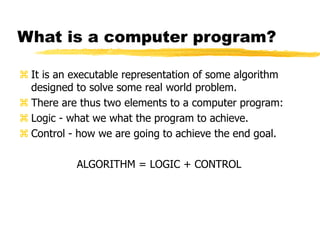 What is a computer program?
 It is an executable representation of some algorithm
designed to solve some real world problem.
 There are thus two elements to a computer program:
 Logic - what we what the program to achieve.
 Control - how we are going to achieve the end goal.
ALGORITHM = LOGIC + CONTROL
 