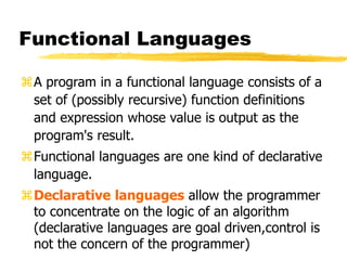 Functional Languages
A program in a functional language consists of a
set of (possibly recursive) function definitions
and expression whose value is output as the
program's result.
Functional languages are one kind of declarative
language.
Declarative languages allow the programmer
to concentrate on the logic of an algorithm
(declarative languages are goal driven,control is
not the concern of the programmer)
 