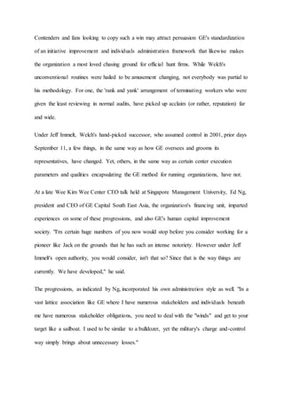 Contenders and fans looking to copy such a win may attract persuasion GE's standardization
of an initiative improvement and individuals administration framework that likewise makes
the organization a most loved chasing ground for official hunt firms. While Welch's
unconventional routines were hailed to be amusement changing, not everybody was partial to
his methodology. For one, the 'rank and yank' arrangement of terminating workers who were
given the least reviewing in normal audits, have picked up acclaim (or rather, reputation) far
and wide.
Under Jeff Immelt, Welch's hand-picked successor, who assumed control in 2001, prior days
September 11, a few things, in the same way as how GE oversees and grooms its
representatives, have changed. Yet, others, in the same way as certain center execution
parameters and qualities encapsulating the GE method for running organizations, have not.
At a late Wee Kim Wee Center CEO talk held at Singapore Management University, Ed Ng,
president and CEO of GE Capital South East Asia, the organization's financing unit, imparted
experiences on some of these progressions, and also GE's human capital improvement
society. "I'm certain huge numbers of you now would stop before you consider working for a
pioneer like Jack on the grounds that he has such an intense notoriety. However under Jeff
Immelt's open authority, you would consider, isn't that so? Since that is the way things are
currently. We have developed," he said.
The progressions, as indicated by Ng, incorporated his own administration style as well. "In a
vast lattice association like GE where I have numerous stakeholders and individuals beneath
me have numerous stakeholder obligations, you need to deal with the "winds" and get to your
target like a sailboat. I used to be similar to a bulldozer, yet the military's charge and-control
way simply brings about unnecessary losses."
 