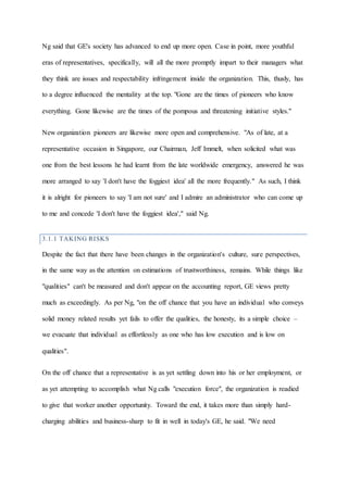 Ng said that GE's society has advanced to end up more open. Case in point, more youthful
eras of representatives, specifically, will all the more promptly impart to their managers what
they think are issues and respectability infringement inside the organization. This, thusly, has
to a degree influenced the mentality at the top. "Gone are the times of pioneers who know
everything. Gone likewise are the times of the pompous and threatening initiative styles."
New organization pioneers are likewise more open and comprehensive. "As of late, at a
representative occasion in Singapore, our Chairman, Jeff Immelt, when solicited what was
one from the best lessons he had learnt from the late worldwide emergency, answered he was
more arranged to say 'I don't have the foggiest idea' all the more frequently." As such, I think
it is alright for pioneers to say 'I am not sure' and I admire an administrator who can come up
to me and concede 'I don't have the foggiest idea'," said Ng.
3.1.1 TAKING RISKS
Despite the fact that there have been changes in the organization's culture, sure perspectives,
in the same way as the attention on estimations of trustworthiness, remains. While things like
"qualities" can't be measured and don't appear on the accounting report, GE views pretty
much as exceedingly. As per Ng, "on the off chance that you have an individual who conveys
solid money related results yet fails to offer the qualities, the honesty, its a simple choice –
we evacuate that individual as effortlessly as one who has low execution and is low on
qualities".
On the off chance that a representative is as yet settling down into his or her employment, or
as yet attempting to accomplish what Ng calls "execution force", the organization is readied
to give that worker another opportunity. Toward the end, it takes more than simply hard-
charging abilities and business-sharp to fit in well in today's GE, he said. "We need
 