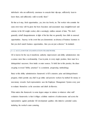 individuals who are sufficiently enormous to concede their slip-ups, sufficiently keen to
know them, and sufficiently solid to rectify them."
Be that as it may, fresh opportunities, yes, iron rice bowls, no. The worker who commits the
same error twice will be given the boot. Execution and assessment stays straightforward and
extreme in the GE weight cooker, after a seemingly endless amount of time. "We don't
generally rebuff disappointments in light of the fact that we generally have faith in renewed
opportunities. Anyway in the event that you demonstrate an absence of business keenness in
that you don't snatch business opportunities, then you are just a director," he included.
3.1.2 ACCLAIM FOR EXAMINATION FRAMEWORK
GE is known for the way it transforms authority improvement and ability administration into
a science more than a workmanship. Case in point, in every single position, there must be a
distinguished successor, from inside or outer sources. To hold fast to this practice, the chase
on-going to reveal "ability practices" is a consistent, progressing methodology.
Basic to this ability administration framework is GE's extensive prize and distinguishment
program, which permits any chief to go online and perceive workers by method for money or
non-money rewards. Each representative uses the Employee Management System every year
to evaluate themselves as his associates and chiefs do likewise.
What makes this framework to some degree unique in relation to whatever other staff
evaluation frameworks is that it obliges a definite rundown of achievements and scores the
representative against particular GE development qualities (the initiative potential scale),
including the worker's outer centering.
 