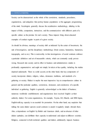 4. CONCLUSIONS:
Society can be characterized as the whole of the convictions, standards, procedures,
organizations, and antiquities that portray human populations or the aggregate programming
of the mind. Sociologists generally discuss the socialization methodology, alluding to the
impact of folks, companions, instruction, and the communication with different parts of a
specific culture as the premise for one's society. These impacts bring about educated
examples of conduct regular to parts of a given society.
As should be obvious, meanings of society shift as indicated by the center of investment, the
unit of investigation, and the disciplinary methodology (brain science, humanities, humanism,
topography, and so on.). This is noteworthy in that investigations of social contrasts embrace
a particular definition and set of measurable criteria, which are constantly easily proven
wrong. Research into society and its effect in business and administration studies is
profoundly argumentative and ought not simply be taken at face quality, including the studies
depicted underneath. There is a solid accord, on the other hand, that key components of
society incorporate dialect, religion, values, demeanor, traditions, and standards of a
gathering or society. Dialect is maybe the most imperative key to comprehension culture in
general and the particular qualities, convictions, demeanor, and conclusions of a specific
individual or gathering. English is generally acknowledged as the dialect of business;
numerous worldwide establishments and organizations have received English as their
authority dialect. For some organizations, for example, Toyota, GE, Hitachi, and IBM Japan,
English-talking capacity is an essential for promotion. On the other hand, any suspicion that
talking the same dialect uproots social contrasts is unsafe it regularly simply shrouds them.
Also, a dependence on English by British and American chiefs, and an absence of other
dialect aptitudes, can debilitate their capacity to understand and adjust to different societies.
Religion, connected to both territorial qualities and dialect, additionally impacts business
 
