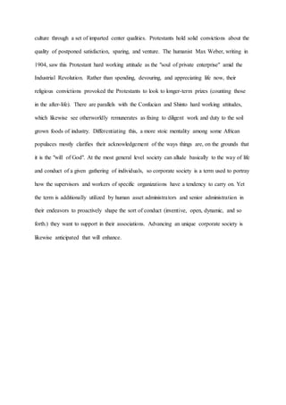 culture through a set of imparted center qualities. Protestants hold solid convictions about the
quality of postponed satisfaction, sparing, and venture. The humanist Max Weber, writing in
1904, saw this Protestant hard working attitude as the "soul of private enterprise" amid the
Industrial Revolution. Rather than spending, devouring, and appreciating life now, their
religious convictions provoked the Protestants to look to longer-term prizes (counting those
in the after-life). There are parallels with the Confucian and Shinto hard working attitudes,
which likewise see otherworldly remunerates as fixing to diligent work and duty to the soil
grown foods of industry. Differentiating this, a more stoic mentality among some African
populaces mostly clarifies their acknowledgement of the ways things are, on the grounds that
it is the "will of God". At the most general level society can allude basically to the way of life
and conduct of a given gathering of individuals, so corporate society is a term used to portray
how the supervisors and workers of specific organizations have a tendency to carry on. Yet
the term is additionally utilized by human asset administrators and senior administration in
their endeavors to proactively shape the sort of conduct (inventive, open, dynamic, and so
forth.) they want to support in their associations. Advancing an unique corporate society is
likewise anticipated that will enhance.
 