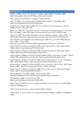 REFERENCES:
Berzon, J. (2008) Nuclear Growth Galore. Seeking Alpha. Online. 26 February 2008.
(http://seekingalpha.com/article/66100-ge-nuclear-growth-galore)
Blas, j.(2014) General Electric in Singapore. General Electric.
Bock, W. (2001) Assessing Jack Welch. Monday Memo. Online. 10 September 2001.
(http://www.mondaymemo.net/010910feature.htm)
Prahalad C.K. and Gary Hamel (1990) The Core Competence of the Corporation. Harvard
Business Review. May–June 1990.
Byrne, J.A. (1998) How Jack Welch runs GE: A Close-up Look at How America's #1 Manager
Runs GE. Online. 8 June 1998. (http://www.businessweek.com/1998/23/b3581001.htm)
Charan, R. (2006) Sharpening Your Business Acumen. Business+Strategy. eNews. Online. 30
March 2006. (http://www.strategy-business.com/enews/enewsarticle/enews033006?pg=3)
The Economist (see Economist.com) Economist.com (2009) The Jack Welch MBA. Business
View. Online. 23 June 2009.
(http://www.economist.com/businessfinance/displayStory.cfm?story_id=13892633)
General Electric Company (see GE) GE (1995) To Our Share Owners: 1995 Annual Report.
Online. (http://www.ge.com/annual95/ibb3a18.htm)
General Electric Company (see GE) GE (2000) To Our Share Owners: 2000 Annual Report.
Online. (http://www.ge.com/annual00/letter/page2.html)
General Electric Company (see GE) GE Annual Reports (2001) Annual Reports. Online. Viewed
20 July 2009. (http://www.ge.com/investors/financial_reporting/annual_reports.html)
General Electric Company (see GE) GE (2003) Letter to Stakeholders: GE’s Growth Strategy.
2003 Annual Report. Online. (http://www.ge.com/ar2003/chairman/letter_4.jsp)
General Electric Company (see GE) GE (2007) Letter to Investors: Our Investors. 2007 Annual
Report. Online. (http://www.ge.com/ar2007/pdf/ge_ar2007_letter.pdf)
General Electric Company (see GE) GE (2008) Letter to Shareowners: 2008 Annual Report.
Online. (http://www.ge.com/ar2008/letter.html)
GE Ecomagination Fact Sheet. Online. Viewed 20 July 2009.
(http://ge.ecomagination.com/annual-reports/ecomagination-fact-sheet.html)
GE Healthcare. Online. Viewed 20 July 2009.
(http://www.gehealthcare.com/usen/aw/index.html)
Grant, Robert M. (2008) Cases to accompany Contemporary Strategy Analysis, Sixth Edition.
Blackwell Publishing Ltd.
Sheth et al, (n.d), Innovate or Adapt? Harvard Business Review.
TEIK, (2010), Corporate Culture and Cultural Challenges, Singapore Institiute of Mnagement
(SIM).
 