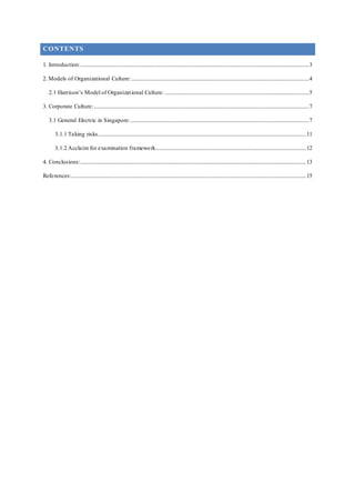 CONTENTS
1. Introduction:..........................................................................................................................................................................3
2. Models of Organizational Culture:....................................................................................................................................4
2.1 Harrison’s Model of Organizational Culture: ...........................................................................................................5
3. Corporate Culture:................................................................................................................................................................7
3.1 General Electric in Singapore:.....................................................................................................................................7
3.1.1 Taking risks...........................................................................................................................................................11
3.1.2 Acclaim for examination framework................................................................................................................12
4. Conclusions:........................................................................................................................................................................13
References:...............................................................................................................................................................................15
 