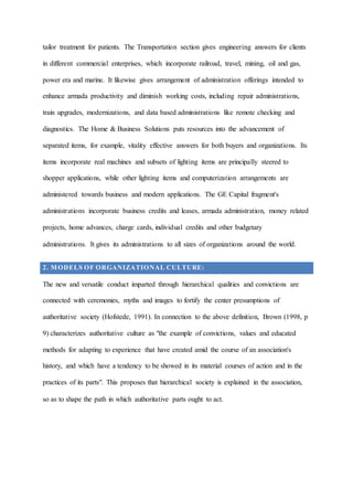 tailor treatment for patients. The Transportation section gives engineering answers for clients
in different commercial enterprises, which incorporate railroad, travel, mining, oil and gas,
power era and marine. It likewise gives arrangement of administration offerings intended to
enhance armada productivity and diminish working costs, including repair administrations,
train upgrades, modernizations, and data based administrations like remote checking and
diagnostics. The Home & Business Solutions puts resources into the advancement of
separated items, for example, vitality effective answers for both buyers and organizations. Its
items incorporate real machines and subsets of lighting items are principally steered to
shopper applications, while other lighting items and computerization arrangements are
administered towards business and modern applications. The GE Capital fragment's
administrations incorporate business credits and leases, armada administration, money related
projects, home advances, charge cards, individual credits and other budgetary
administrations. It gives its administrations to all sizes of organizations around the world.
2. MODELS OF ORGANIZATIONAL CULTURE:
The new and versatile conduct imparted through hierarchical qualities and convictions are
connected with ceremonies, myths and images to fortify the center presumptions of
authoritative society (Hofstede, 1991). In connection to the above definition, Brown (1998, p
9) characterizes authoritative culture as "the example of convictions, values and educated
methods for adapting to experience that have created amid the course of an association's
history, and which have a tendency to be showed in its material courses of action and in the
practices of its parts". This proposes that hierarchical society is explained in the association,
so as to shape the path in which authoritative parts ought to act.
 