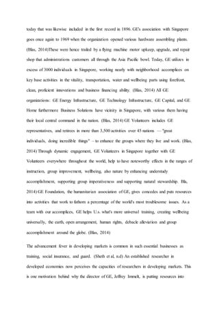 today that was likewise included in the first record in 1896. GE's association with Singapore
goes once again to 1969 when the organization opened various hardware assembling plants.
(Blas, 2014)These were hence trailed by a flying machine motor upkeep, upgrade, and repair
shop that administrations customers all through the Asia Pacific bowl. Today, GE utilizes in
excess of 3000 individuals in Singapore, working nearly with neighborhood accomplices on
key base activities in the vitality, transportation, water and wellbeing parts using forefront,
clean, proficient innovations and business financing ability. (Blas, 2014) All GE
organizations: GE Energy Infrastructure, GE Technology Infrastructure, GE Capital, and GE
Home furthermore Business Solutions have vicinity in Singapore, with various them having
their local central command in the nation. (Blas, 2014) GE Volunteers includes GE
representatives, and retirees in more than 3,500 activities over 45 nations — "great
individuals, doing incredible things" – to enhance the groups where they live and work. (Blas,
2014) Through dynamic engagement, GE Volunteers in Singapore together with GE
Volunteers everywhere throughout the world, help to have noteworthy effects in the ranges of
instruction, group improvement, wellbeing, also nature by enhancing understudy
accomplishment, supporting group imperativeness and supporting natural stewardship. Bla,
2014) GE Foundation, the humanitarian association of GE, gives concedes and puts resources
into activities that work to fathom a percentage of the world's most troublesome issues. As a
team with our accomplices, GE helps U.s. what's more universal training, creating wellbeing
universally, the earth, open arrangement, human rights, debacle alleviation and group
accomplishment around the globe. (Blas, 2014)
The advancement fever in developing markets is common in such essential businesses as
training, social insurance, and guard. (Sheth et al, n.d) An established researcher in
developed economies now perceives the capacities of researchers in developing markets. This
is one motivation behind why the director of GE, Jeffrey Immelt, is putting resources into
 