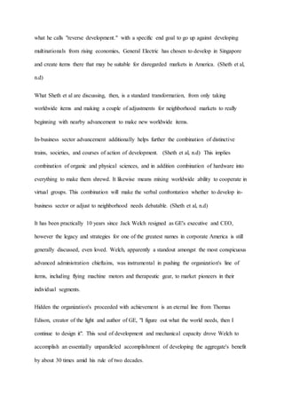 what he calls "reverse development." with a specific end goal to go up against developing
multinationals from rising economies, General Electric has chosen to develop in Singapore
and create items there that may be suitable for disregarded markets in America. (Sheth et al,
n.d)
What Sheth et al are discussing, then, is a standard transformation, from only taking
worldwide items and making a couple of adjustments for neighborhood markets to really
beginning with nearby advancement to make new worldwide items.
In-business sector advancement additionally helps further the combination of distinctive
trains, societies, and courses of action of development. (Sheth et al, n.d) This implies
combination of organic and physical sciences, and in addition combination of hardware into
everything to make them shrewd. It likewise means mixing worldwide ability to cooperate in
virtual groups. This combination will make the verbal confrontation whether to develop in-
business sector or adjust to neighborhood needs debatable. (Sheth et al, n.d)
It has been practically 10 years since Jack Welch resigned as GE's executive and CEO,
however the legacy and strategies for one of the greatest names in corporate America is still
generally discussed, even loved. Welch, apparently a standout amongst the most conspicuous
advanced administration chieftains, was instrumental in pushing the organization's line of
items, including flying machine motors and therapeutic gear, to market pioneers in their
individual segments.
Hidden the organization's proceeded with achievement is an eternal line from Thomas
Edison, creator of the light and author of GE, "I figure out what the world needs, then I
continue to design it". This soul of development and mechanical capacity drove Welch to
accomplish an essentially unparalleled accomplishment of developing the aggregate's benefit
by about 30 times amid his rule of two decades.
 