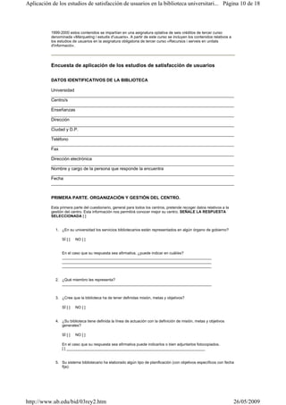 1999-2000 estos contenidos se impartían en una asignatura optativa de seis créditos de tercer curso
denominada «Màrqueting i estudis d'usuaris». A partir de este curso se incluyen los contenidos relativos a
los estudios de usuarios en la asignatura obligatoria de tercer curso «Recursos i serveis en unitats
d'informació».
Encuesta de aplicación de los estudios de satisfacción de usuarios
DATOS IDENTIFICATIVOS DE LA BIBLIOTECA
Universidad
___________________________________________________________________________
Centro/s
___________________________________________________________________________
Enseñanzas
___________________________________________________________________________
Dirección
___________________________________________________________________________
Ciudad y D.P.
___________________________________________________________________________
Teléfono
___________________________________________________________________________
Fax
___________________________________________________________________________
Dirección electrónica
___________________________________________________________________________
Nombre y cargo de la persona que responde la encuentra
___________________________________________________________________________
Fecha
___________________________________________________________________________
PRIMERA PARTE. ORGANIZACIÓN Y GESTIÓN DEL CENTRO.
Esta primera parte del cuestionario, general para todos los centros, pretende recoger datos relativos a la
gestión del centro. Esta información nos permitirá conocer mejor su centro. SEÑALE LA RESPUESTA
SELECCIONADA [ ]
1. ¿En su universidad los servicios bibliotecarios están representados en algún órgano de gobierno?
SÍ [ ] NO [ ]
En el caso que su respuesta sea afirmativa, ¿puede indicar en cuál/es?
______________________________________________________________________
______________________________________________________________________
______________________________________________________________________
2. ¿Qué miembro les representa?
______________________________________________________________________
3. ¿Cree que la biblioteca ha de tener definidas misión, metas y objetivos?
SÍ [ ] NO [ ]
4. ¿Su biblioteca tiene definida la línea de actuación con la definición de misión, metas y objetivos
generales?
SÍ [ ] NO [ ]
En el caso que su respuesta sea afirmativa puede indicarlos o bien adjuntarlos fotocopiados.
[ ] _________________________________________________________________
5. Su sistema bibliotecario ha elaborado algún tipo de planificación (con objetivos específicos con fecha
fija):
Página 10 de 18Aplicación de los estudios de satisfacción de usuarios en la biblioteca universitari...
26/05/2009http://www.ub.edu/bid/03rey2.htm
 