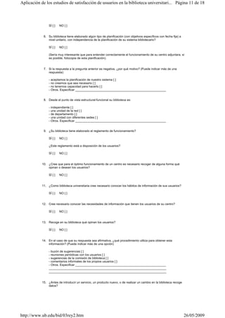 SÍ [ ] NO [ ]
6. Su biblioteca tiene elaborado algún tipo de planificación (con objetivos específicos con fecha fija) a
nivel unitario, con independencia de la planificación de su sistema bibliotecario?
SÍ [ ] NO [ ]
(Sería muy interesante que para entender correctamente el funcionamiento de su centro adjuntara, si
es posible, fotocopia de esta planificación).
7. Si la respuesta a la pregunta anterior es negativa, ¿por qué motivo? (Puede indicar más de una
respuesta):
- aceptamos la planificación de nuestro sistema [ ]
- no creemos que sea necesario [ ]
- no tenemos capacidad para hacerlo [ ]
- Otros. Especificar ______________________________________________________
8. Desde el punto de vista estructural-funcional su biblioteca es:
- independiente [ ]
- una unidad de la red [ ]
- de departamento [ ]
- una unidad con diferentes sedes [ ]
- Otros. Especificar ______________________________________________________
9. ¿Su biblioteca tiene elaborado el reglamento de funcionamiento?
SÍ [ ] NO [ ]
¿Este reglamento está a disposición de los usuarios?
SÍ [ ] NO [ ]
10. ¿Cree que para el óptimo funcionamiento de un centro es necesario recoger de alguna forma qué
opinan o desean los usuarios?
SÍ [ ] NO [ ]
11. ¿Como biblioteca universitaria cree necesario conocer los hábitos de información de sus usuarios?
SÍ [ ] NO [ ]
12. Cree necesario conocer las necesidades de información que tienen los usuarios de su centro?
SÍ [ ] NO [ ]
13. Recoge en su biblioteca qué opinan los usuarios?
SÍ [ ] NO [ ]
14. En el caso de que su respuesta sea afirmativa, ¿qué procedimiento utiliza para obtener esta
información? (Puede indicar más de una opción)
- buzón de sugerencias [ ]
- reuniones periódicas con los usuarios [ ]
- sugerencias de la comisión de biblioteca [ ]
- comentarios informales de los propios usuarios [ ]
- Otros. Especificar ______________________________________________________
______________________________________________________________________
______________________________________________________________________
15. ¿Antes de introducir un servicio, un producto nuevo, o de realizar un cambio en la biblioteca recoge
datos?
Página 11 de 18Aplicación de los estudios de satisfacción de usuarios en la biblioteca universitari...
26/05/2009http://www.ub.edu/bid/03rey2.htm
 
