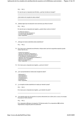 SÍ [ ] NO [ ]
En caso de que su respuesta sea afirmativa, ¿qué tipo de datos se recogen?
______________________________________________________________________
______________________________________________________________________
¿Qué sistema de recogida de datos emplea?
______________________________________________________________________
______________________________________________________________________
16. ¿Realiza algún tipo de evaluación de los servicios que ofrece el centro?
SÍ [ ] NO [ ]
En caso de que su respuesta sea negativa, ¿puede indicar cuál es el motivo?
- es difícil de evaluar [ ]
- no creemos que sea necesario [ ]
- no nos lo hemos planteado [ ]
- Otros. Especificar ______________________________________________________
______________________________________________________________________
______________________________________________________________________
17. ¿Recoge de manera sistemática datos estadísticos?
SÍ [ ] NO [ ]
18. En el caso que su respuesta sea afirmativa, indique sobre cuál de los siguientes aspectos (puede
indicar más de uno):
- número de usuarios [ ]
- volumen de préstamos efectuados [ ]
- demandas al servicio de información [ ]
- nº de préstamos interbibliotecarios [ ]
- utilización del servicio de teledocumentación [ ]
- utilización de los CD-ROM [ ]
- éxito en las búsquedas [ ]
- Otros. Especificar ______________________________________________________
19. En el caso que su respuesta sea negativa, ¿cuál es el motivo?
______________________________________________________________________
20. ¿Con qué periodicidad se realiza esta recogida de datos?
- diariamente [ ]
- semanalmente [ ]
- mensualmente [ ]
- trimestralmente [ ]
- anualmente [ ]
- Otros. Especificar ______________________________________________________
21. ¿La recogida de datos estadísticos la realiza por decisión propia?
SÍ [ ] NO [ ]
En el caso que su respuesta sea negativa, ¿por decisión de quién?
______________________________________________________________________
22. ¿Ha realizado algún tipo de estudio de usuarios últimamente (en el último año o curso) o ha iniciado
el proceso en fecha reciente?
SÍ [ ] NO [ ]
Si su respuesta es SI pase a la pregunta nº 28 (tercera parte). Si su respuesta es NO continúe
respondiendo la segunda parte del cuestionario
Página 12 de 18Aplicación de los estudios de satisfacción de usuarios en la biblioteca universitari...
26/05/2009http://www.ub.edu/bid/03rey2.htm
 