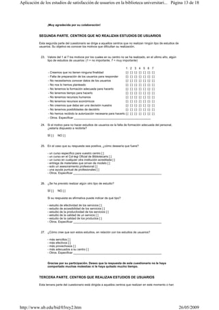 ¡Muy agradecida por su colaboración!
SEGUNDA PARTE. CENTROS QUE NO REALIZAN ESTUDIOS DE USUARIOS
Esta segunda parte del cuestionario se dirige a aquellos centros que no realizan ningún tipo de estudios de
usuarios. Su objetivo es conocer los motivos que dificultan su realización.
23. Valore del 1 al 7 los motivos por los cuales en su centro no se ha realizado, en el ultimo año, algún
tipo de estudios de usuarios: (1 = no importante; 7 = muy importante)
24. Si el motivo para no hacer estudios de usuarios es la falta de formación adecuada del personal,
¿estaría dispuesto a recibirla?
SÍ [ ] NO [ ]
25. En el caso que su respuesta sea positiva, ¿cómo desearía que fuera?
- un curso especifico para vuestro centro [ ]
- un curso en el Col·legi Oficial de Bibliotecaris [ ]
- un curso en cualquier otra institución acreditada [ ]
- entrega de materiales que sirvan de modelo [ ]
- solo un asesoramiento profesional [ ]
- una ayuda puntual de profesionales [ ]
- Otros. Especificar ______________________________________________________
26. ¿Se ha previsto realizar algún otro tipo de estudio?
SÍ [ ] NO [ ]
Si su respuesta es afirmativa puede indicar de qué tipo?
- estudio de efectividad de los servicios [ ]
- estudio de accesibilidad de los servicios [ ]
- estudio de la productividad de los servicios [ ]
- estudio de la calidad de un servicio [ ]
- estudio de la calidad de los productos [ ]
- Otros. Especificar ______________________________________________________
27. ¿Cómo cree que son estos estudios, en relación con los estudios de usuarios?
- más sencillos [ ]
- más efectivos [ ]
- más provechosos [ ]
- más adecuados a su centro [ ]
- Otros. Especificar ______________________________________________________
Gracias por su participación. Deseo que la respuesta de este cuestionario no le haya
comportado muchas molestias ni le haya quitado mucho tiempo.
TERCERA PARTE. CENTROS QUE REALIZAN ESTUDIOS DE USUARIOS
Esta tercera parte del cuestionario está dirigida a aquellos centros que realizan en este momento o han
1 2 3 4 5 6 7
- Creemos que no tienen ninguna finalidad [ ] [ ] [ ] [ ] [ ] [ ] [ ]
- Falta de preparación de los usuarios para responder [ ] [ ] [ ] [ ] [ ] [ ] [ ]
- No necesitamos conocer datos de los usuarios [ ] [ ] [ ] [ ] [ ] [ ] [ ]
- No nos lo hemos planteado [ ] [ ] [ ] [ ] [ ] [ ] [ ]
- No tenemos la formación adecuada para hacerlo [ ] [ ] [ ] [ ] [ ] [ ] [ ]
- No tenemos tiempo para hacerlo [ ] [ ] [ ] [ ] [ ] [ ] [ ]
- No tenemos recursos humanos [ ] [ ] [ ] [ ] [ ] [ ] [ ]
- No tenemos recursos económicos [ ] [ ] [ ] [ ] [ ] [ ] [ ]
- No creemos que deba ser una decisión nuestra [ ] [ ] [ ] [ ] [ ] [ ] [ ]
- No tenemos posibilidades de decidirlo [ ] [ ] [ ] [ ] [ ] [ ] [ ]
- No hemos recibido la autorización necesaria para hacerlo [ ] [ ] [ ] [ ] [ ] [ ] [ ]
- Otros. Especificar _______________________________________________
Página 13 de 18Aplicación de los estudios de satisfacción de usuarios en la biblioteca universitari...
26/05/2009http://www.ub.edu/bid/03rey2.htm
 