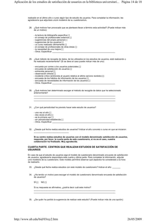 realizado en el último año o curso algún tipo de estudio de usuarios. Para completar la información, les
agradecería que adjuntara uno/s modelo/s de su cuestionario/s.
28. ¿Qué motivos han provocado que se planteara llevar a término esta actividad? (Puede indicar más
de un motivo):
- la lectura de bibliografía especifica [ ]
- el consejo de profesionales externos [ ]
- sugerencias del propio personal [ ]
- sugerencias de los usuarios [ ]
- un curso realizado últimamente [ ]
- el consejo de profesionales de otras áreas [ ]
- la necesidad de una mejora [ ]
- Otros. Especificar ______________________________________________________
29. ¿Qué método de recogida de datos, de los utilizados en los estudios de usuarios, está realizando o
ha realizado recientemente? (Si se diera el caso puede indicar más de uno):
- encuesta por correo a los usuarios potenciales [ ]
- encuesta de satisfacción de usuarios [ ]
- entrevista personal [ ]
- observación directa [ ]
- incidente crítico (entrevista al usuario relativa al último servicio recibido) [ ]
- encuesta de los hábitos de información de los usuarios [ ]
- encuesta de necesidades de información de los usuarios [ ]
- Otros. Especificar ______________________________________________________
30. ¿Qué motivos han determinado escoger el método de recogida de datos que ha seleccionado
anteriormente?
______________________________________________________________________
______________________________________________________________________
______________________________________________________________________
31. ¿Con qué periodicidad ha previsto hacer este estudio de usuarios?
- una vez al año [ ]
- dos veces al año [ ]
- es la primera vez [ ]
- sin periodicidad establecida [ ]
- Otros. Especificar ______________________________________________________
32. ¿Desde qué fecha realiza estudios de usuarios? Indicar el año concreto o curso en que se iniciaron:
______________________________
Si su centro realiza estudios de usuarios con el modelo denominado satisfacción de usuarios,
responda, por favor, la cuarta parte de este cuestionario, si no es el caso, vuestra
colaboración ha finalizado. Muy agradecida.
CUARTA PARTE. CENTROS QUE REALIZAN ESTUDIOS DE SATISFACCIÓN DE
USUARIOS
En caso de que el estudio de usuarios siga el modelo de cuestionario denominado encuesta de satisfacción
de usuarios, agradecería respondiera esta cuarta y última parte. Para completar la información, adjunte
un/s modelo/s de su cuestionario. Este modelo permitirá observar qué aspectos ha considerado a la hora
de realizarlo.
33. ¿Desde qué fecha realiza estudios con este modelo de cuestionario? Indicar el año: _______
34. ¿Ha tenido un motivo para escoger el modelo de cuestionario denominado encuesta de satisfacción
de usuarios?
SÍ [ ] NO [ ]
Si su respuesta es afirmativa, ¿podría decir cuál este motivo?
______________________________________________________________________
______________________________________________________________________
35. ¿De quién ha partido la sugerencia de realizar este estudio? (Puede indicar más de una opción):
Página 14 de 18Aplicación de los estudios de satisfacción de usuarios en la biblioteca universitari...
26/05/2009http://www.ub.edu/bid/03rey2.htm
 