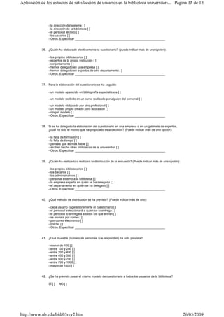 - la dirección del sistema [ ]
- la dirección de la biblioteca [ ]
- el personal técnico [ ]
- los usuarios [ ]
- Otros. Especificar ______________________________________________________
36. ¿Quién ha elaborado efectivamente el cuestionario? (puede indicar mas de una opción):
- los propios bibliotecarios [ ]
- expertos de la propia institución [ ]
- conjuntamente [ ]
- hemos delegado en una empresa [ ]
- hemos delegado en expertos de otro departamento [ ]
- Otros. Especificar ______________________________________________________
37. Para la elaboración del cuestionario se ha seguido:
- un modelo aparecido en bibliografía especializada [ ]
- un modelo recibido en un curso realizado por alguien del personal [ ]
- un modelo elaborado por otro profesional [ ]
- un modelo propio creado para la ocasión [ ]
- ningún modelo [ ]
- Otros. Especificar ______________________________________________________
38. Si se ha delegado la elaboración del cuestionario en una empresa o en un gabinete de expertos,
¿cuál ha sido el motivo que ha propiciado esta decisión? (Puede indicar mas de una opción):
- la falta de formación [ ]
- la falta de tiempo [ ]
- pensáis que es más fiable [ ]
- así han hecho otras bibliotecas de la universidad [ ]
- Otros. Especificar ______________________________________________________
39. ¿Quién ha realizado o realizará la distribución de la encuesta? (Puede indicar más de una opción):
- los propios bibliotecarios [ ]
- los becarios [ ]
- los administrativos [ ]
- personal externo a la biblioteca [ ]
- la empresa experta en quién se ha delegado [ ]
- el departamento en quién se ha delegado [ ]
- Otros. Especificar ______________________________________________________
40. ¿Qué método de distribución se ha previsto? (Puede indicar más de uno):
- cada usuario cogerá libremente el cuestionario [ ]
- el personal seleccionará a quien se lo entrega [ ]
- el personal lo entregará a todos los que entran [ ]
- se enviara por correo [ ]
- por correo electrónico [ ]
- por fax [ ]
- Otros. Especificar ______________________________________________________
41. ¿Qué muestra (número de personas que responden) ha sido prevista?
- menor de 100 [ ]
- entre 100 y 200 [ ]
- entre 200 y 400 [ ]
- entre 400 y 500 [ ]
- entre 500 y 700 [ ]
- entre 700 y 1000 [ ]
- mayor de 1000 [ ]
42. ¿Se ha previsto pasar el mismo modelo de cuestionario a todos los usuarios de la biblioteca?
SÍ [ ] NO [ ]
Página 15 de 18Aplicación de los estudios de satisfacción de usuarios en la biblioteca universitari...
26/05/2009http://www.ub.edu/bid/03rey2.htm
 