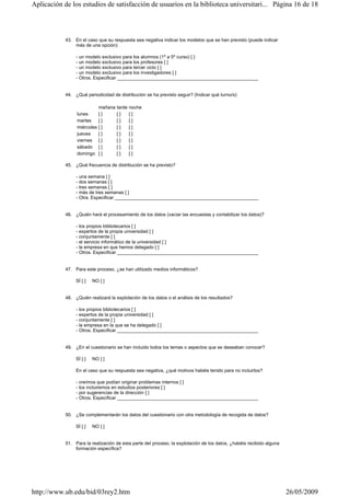 43. En el caso que su respuesta sea negativa indicar los modelos que se han previsto (puede indicar
más de una opción):
- un modelo exclusivo para los alumnos (1º a 5º curso) [ ]
- un modelo exclusivo para los profesores [ ]
- un modelo exclusivo para tercer ciclo [ ]
- un modelo exclusivo para los investigadores [ ]
- Otros. Especificar ______________________________________________________
44. ¿Qué periodicidad de distribución se ha previsto seguir? (Indicar qué turno/s):
45. ¿Qué frecuencia de distribución se ha previsto?
- una semana [ ]
- dos semanas [ ]
- tres semanas [ ]
- más de tres semanas [ ]
- Otra. Especificar _______________________________________________________
46. ¿Quién hará el procesamiento de los datos (vaciar las encuestas y contabilizar los datos)?
- los propios bibliotecarios [ ]
- expertos de la propia universidad [ ]
- conjuntamente [ ]
- el servicio informático de la universidad [ ]
- la empresa en que hemos delegado [ ]
- Otros. Especificar ______________________________________________________
47. Para este proceso, ¿se han utilizado medios informáticos?
SÍ [ ] NO [ ]
48. ¿Quién realizará la explotación de los datos o el análisis de los resultados?
- los propios bibliotecarios [ ]
- expertos de la propia universidad [ ]
- conjuntamente [ ]
- la empresa en la que se ha delegado [ ]
- Otros. Especificar ______________________________________________________
49. ¿En el cuestionario se han incluido todos los temas o aspectos que se deseaban conocer?
SÍ [ ] NO [ ]
En el caso que su respuesta sea negativa, ¿qué motivos habéis tenido para no incluirlos?
- creímos que podían originar problemas internos [ ]
- los incluiremos en estudios posteriores [ ]
- por sugerencias de la dirección [ ]
- Otros. Especificar ______________________________________________________
50. ¿Se complementarán los datos del cuestionario con otra metodología de recogida de datos?
SÍ [ ] NO [ ]
51. Para la realización de esta parte del proceso, la explotación de los datos, ¿habéis recibido alguna
formación específica?
mañana tarde noche
lunes [ ] [ ] [ ]
martes [ ] [ ] [ ]
miércoles [ ] [ ] [ ]
jueves [ ] [ ] [ ]
viernes [ ] [ ] [ ]
sábado [ ] [ ] [ ]
domingo [ ] [ ] [ ]
Página 16 de 18Aplicación de los estudios de satisfacción de usuarios en la biblioteca universitari...
26/05/2009http://www.ub.edu/bid/03rey2.htm
 