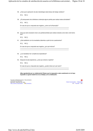 58. ¿Cree que la aplicación de esta metodología resta tiempo del trabajo cotidiano?
SÍ [ ] NO [ ]
59. ¿El presupuesto de la biblioteca contempla alguna partida para realizar estas actividades?
SÍ [ ] NO [ ]
En caso de que su respuesta sea negativa, ¿cómo se ha financiado?
______________________________________________________________________
______________________________________________________________________
60. Cree que sería necesario incluir una partida/cantidad para realizar estudios como éste o del mismo
tipo?
SÍ [ ] NO [ ]
61. ¿Está satisfecho con los resultados obtenidos a partir de los cuestionarios?
SÍ [ ] NO [ ]
En caso de que su respuesta sea negativa, ¿por qué motivos?
______________________________________________________________________
______________________________________________________________________
62. ¿Los resultados han cumplido las expectativas?
SÍ [ ] NO [ ]
63. Después de esta experiencia, ¿cree que volverá a repetirla?
SÍ [ ] NO [ ]
En caso de que su respuesta sea negativa, ¿puede indicar por qué razón?
______________________________________________________________________
______________________________________________________________________
¡Muy agradecida por su colaboración! Deseo que la respuesta a este cuestionario no le haya
supuesto un grave trastorno en su trabajo y en su dedicación.
Facultat de Biblioteconomia i Documentació
Universitat de Barcelona
Barcelona, desembre de 1999
http://www.ub.edu/biblio • Comentaris
Citació recomanada • Metadades
UB • Facultat • BiD
Página 18 de 18Aplicación de los estudios de satisfacción de usuarios en la biblioteca universitari...
26/05/2009http://www.ub.edu/bid/03rey2.htm
 