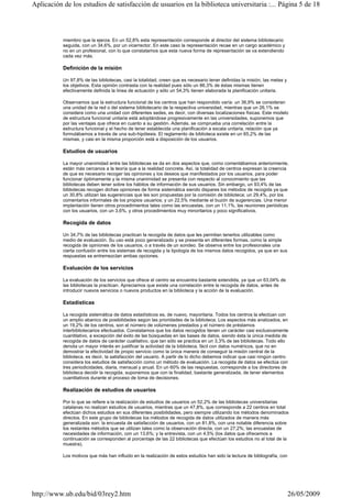 miembro que la ejerza. En un 52,8% esta representación corresponde al director del sistema bibliotecario
seguida, con un 34,6%, por un vicerrector. En este caso la representación recae en un cargo académico y
no en un profesional, con lo que constatamos que esta nueva forma de representación se va extendiendo
cada vez más.
Definición de la misión
Un 97,8% de las bibliotecas, casi la totalidad, creen que es necesario tener definidas la misión, las metas y
los objetivos. Esta opinión contrasta con la realidad pues sólo un 86,3% de éstas mismas tienen
efectivamente definida la línea de actuación y sólo un 54,3% tienen elaborada la planificación unitaria.
Observamos que la estructura funcional de los centros que han respondido varía: un 36,9% se consideran
una unidad de la red o del sistema bibliotecario de la respectiva universidad, mientras que un 26,1% se
considera como una unidad con diferentes sedes, es decir, con diversas localizaciones físicas. Este modelo
de estructura funcional unitaria está adoptándose progresivamente en las universidades, suponemos que
por las ventajas que ofrece en cuanto a su gestión. Además, se comprueba una correlación entre la
estructura funcional y el hecho de tener establecida una planificación a escala unitaria, relación que ya
formulábamos a través de una sub-hipótesis. El reglamento de biblioteca existe en un 65,2% de las
mismas, y casi en la misma proporción está a disposición de los usuarios.
Estudios de usuarios
La mayor unanimidad entre las bibliotecas se da en dos aspectos que, como comentábamos anteriormente,
están más cercanos a la teoría que a la realidad concreta. Así, la totalidad de centros expresan la creencia
de que es necesario recoger las opiniones y los deseos que manifestados por los usuarios, para poder
funcionar óptimamente y la misma unanimidad se presenta con respecto al conocimiento que las
bibliotecas deben tener sobre los hábitos de información de sus usuarios. Sin embargo, un 93,4% de las
bibliotecas recogen dichas opiniones de forma sistemática siendo dispares los métodos de recogida ya que
un 30,8% utilizan las sugerencias que les son propuestas por la comisión de biblioteca; un 29,4%, por los
comentarios informales de los propios usuarios; y un 22,5% mediante el buzón de sugerencias. Una menor
implantación tienen otros procedimientos tales como las encuestas, con un 11,1%, las reuniones periódicas
con los usuarios, con un 3,6%, y otros procedimientos muy minoritarios y poco significativos.
Recogida de datos
Un 34,7% de las bibliotecas practican la recogida de datos que les permitan tenerlos utilizables como
medio de evaluación. Su uso está poco generalizado y se presenta en diferentes formas, como la simple
recogida de opiniones de los usuarios, o a través de un sondeo. Se observa entre los profesionales una
cierta confusión entre los sistemas de recogida y la tipología de los mismos datos recogidos, ya que en sus
respuestas se entremezclan ambas opciones.
Evaluación de los servicios
La evaluación de los servicios que ofrece el centro se encuentra bastante extendida, ya que un 63,04% de
las bibliotecas la practican. Apreciamos que existe una correlación entre la recogida de datos, antes de
introducir nuevos servicios o nuevos productos en la biblioteca y la acción de la evaluación.
Estadísticas
La recogida sistemática de datos estadísticos es, de nuevo, mayoritaria. Todos los centros la efectúan con
un amplio abanico de posibilidades según las prioridades de la biblioteca. Los aspectos más analizados, en
un 19,2% de los centros, son el número de volúmenes prestados y el número de préstamos
interbibliotecarios efectuados. Constatamos que los datos recogidos tienen un carácter casi exclusivamente
cuantitativo, a excepción del éxito de las búsquedas en las bases de datos, siendo ésta la única medida de
recogida de datos de carácter cualitativo, que tan sólo se practica en un 3,3% de las bibliotecas. Todo ello
denota un mayor interés en justificar la actividad de la biblioteca, fácil con datos numéricos, que no en
demostrar la efectividad de propio servicio como la única manera de conseguir la misión central de la
biblioteca, es decir, la satisfacción del usuario. A partir de lo dicho debemos indicar que casi ningún centro
considera los estudios de satisfacción como un método de evaluación. La recogida de datos se efectúa con
tres periodicidades, diaria, mensual y anual. En un 60% de las respuestas, corresponde a los directores de
biblioteca decidir la recogida, suponemos que con la finalidad, bastante generalizada, de tener elementos
cuantitativos durante el proceso de toma de decisiones.
Realización de estudios de usuarios
Por lo que se refiere a la realización de estudios de usuarios un 52,2% de las bibliotecas universitarias
catalanas no realizan estudios de usuarios, mientras que un 47,8%, que corresponde a 22 centros en total
efectúan dichos estudios en sus diferentes posibilidades, pero siempre utilizando los métodos denominados
directos. En este grupo de bibliotecas los métodos de recogida de datos utilizados de manera más
generalizada son: la encuesta de satisfacción de usuarios, con un 81,8%, con una notable diferencia sobre
los restantes métodos que se utilizan tales como la observación directa, con un 27,2%; las encuestas de
necesidades de información, con un 13,6%; y la entrevista, con un 4,5% (los datos que ofrecemos a
continuación se corresponden al porcentaje de las 22 bibliotecas que efectúan los estudios no al total de la
muestra).
Los motivos que más han influido en la realización de estos estudios han sido la lectura de bibliografía, con
Página 5 de 18Aplicación de los estudios de satisfacción de usuarios en la biblioteca universitaria :...
26/05/2009http://www.ub.edu/bid/03rey2.htm
 