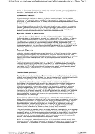 denota una preocupación generalizada por redactar un cuestionario adecuado, que recoja perfectamente
sus deseos y que asegure el éxito del estudio.
Procesamiento y análisis
El procesamiento y el análisis de los datos que se obtienen lo efectúan de forma conjunta entre los
bibliotecarios y los expertos de la universidad. De forma generalizada, en el proceso se utilizan medios
informáticos. Así mismo la explotación de los datos la realizan los bibliotecarios y los expertos en la materia
de la universidad.
Esta parte del proceso únicamente demanda una formación complementaria y ésta se ha llevado a cabo
mediante la realización de cursillos de carácter específico. En general, los bibliotecarios consideran que
tienen una formación suficiente para efectuar los estudios de satisfacción de usuarios, aunque para
aspectos concretos hayan precisado y recibido una formación más especializada.
Aplicación y análisis de los resultados
La aplicación de los resultados obtenidos se realiza, mayoritariamente, de forma complementaria o
consecutiva, ya que los datos resultantes se utilizan para la gestión interna de la biblioteca y, en segundo
término, estos mismos resultados se usan como un medio para evaluar el funcionamiento del centro.
Además, en una minoría de centros, los datos se utilizan también para la aplicación de un programa de
calidad dentro de la biblioteca, así como para elaborar nuevos productos. Implícitamente queda
demostrada la creciente consideración que los centros otorgan a los estudios de usuarios. La mayoría de
los resultados conseguidos en el estudio se exponen públicamente o bien se edita un informe que se pone
a disposición de todos los usuarios, o bien se presentan los datos a la comisión de la biblioteca.
Respuesta del personal
El personal bibliotecario acepta favorablemente la realización de los estudios aunque manifiesta que esta
metodología de recogida de datos resta tiempo al trabajo cotidiano en la biblioteca. A pesar de que la
aplicación del cuestionario ha satisfecho a los profesionales, sólo una minoría considera que los resultados
obtenidos han cumplido sus expectativas acerca del estudio y manifiestan su voluntad de repetir la
experiencia.
Por último, debemos reconocer el papel precursor y dinamizador de la experiencia de la Universidad
Politécnica de Catalunya que, desde el curso 1992-93, efectúa los primeros estudios de satisfacción de
usuarios de Catalunya. La siguiente experiencia, con una muestra menor, se inicia en el curso 1993-94,
mientras que en el curso 1995-96 se produce un notable aumento de estos estudios, y a partir de esta
fecha esta metodología va introduciéndose paulatinamente en las bibliotecas.
Conclusiones generales
Tras el análisis presentado, a partir de las reflexiones conclusivas que nos ha ofrecido el estudio empírico,
podemos aportar unas conclusiones generales fruto tanto del trabajo empírico, como del marco teórico que
respalda la investigación y que, a su vez, pueden abrir camino a futuras líneas de trabajo.
La realización de estudios de usuarios no viene determinada por el sistema estructural de las
universidades, ni tampoco por su modo de gestión, sino que acostumbra a responder más a iniciativas
particulares de los profesionales bibliotecarios que dirigen las bibliotecas. La iniciativa del director, su
influencia, su capacidad de motivación y de implicación, o su capacidad de liderazgo han facilitado la
realización de los estudios o, más aún, proporciona la posibilidad de iniciarlos con unos resultados
suficientemente favorables tanto del proceso como de la gestión. La relación entre la existencia de un líder
y la realización de los estudios es evidente. Éste es quien tiene la capacidad de motivar a todo el personal
para realizarlos, pieza clave en la efectividad del proceso. Además, debemos considerar que la poca
disponibilidad general de recursos tanto humanos como económicos y de tiempo inciden más que los
elementos propios de la metodología.
El reconocimiento de los estudios de usuarios en general y de los estudios de satisfacción en particular
entre el colectivo bibliotecario, responde más a las características propias y particulares de la personalidad
concreta de los profesionales y no creemos que guarde relación con aspectos estructurales, ni tampoco
que refleje excesivamente el valor variable que se les concede. Este reconocimiento es visible en las
escasas aportaciones bibliográficas encontradas, que son reflejo de las experiencias, inquietudes y
preocupaciones que genera su aplicación. Tampoco se suelen difundir públicamente los resultados
obtenidos y, como consecuencia de todo ello, no existe un cuerpo teórico consolidado.
Otros hechos derivados de esta parte empírica del proceso nos indican que la trayectoria de las bibliotecas,
su historia y la concepción de las mismas tienen una notable influencia en la realización de los estudios de
satisfacción. Tanto es así que hemos constatado como las bibliotecas de nueva creación o bien se marcan
otras prioridades, entre las que no se contemplan los estudios de satisfacción de usuarios, o bien que se
han creado pensando ya más en el usuario, por lo que, al menos inicialmente, serían innecesarios. Sin
embargo, sí que demandan estudios acerca de los servicios que prestan.
A pesar de que, en general, la formación inicial recibida por los profesionales que están al cargo de las
bibliotecas no recogía ningún aspecto relacionado con la gestión ni tampoco con los estudios de usuarios,
ni con la estadística, los profesionales no manifiestan precisar estos conocimientos para efectuar los
Página 7 de 18Aplicación de los estudios de satisfacción de usuarios en la biblioteca universitaria :...
26/05/2009http://www.ub.edu/bid/03rey2.htm
 