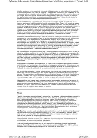 estudios de usuarios en sus respectivas bibliotecas. Cabe suponer que los habrán adquirido por medio de
su formación en servicio (con cursos de formación o con materiales concretos), si bien manifiestan, en sus
respuestas, no tener excesiva consideración hacia las entidades que deberían cubrir sus demandas como,
por ejemplo, el Col·legi Oficial de Bibliotecaris-Documentalistes de Catalunya.20 Creemos, sin embargo,
que una formación más sólida de los profesionales posibilitaría o facilitaría el desarrollo más efectivo de
este proceso u otros cuya realización demanda esos conocimientos.
El colectivo bibliotecario que participa de la preocupación por consultar el grado de satisfacción de sus
usuarios se encuentra muy limitado por los recursos bibliográficos. Éstos influyen en la decisión de realizar
los estudios, en la selección del modelo, etc. Hemos comprobado en nuestras consultas bibliográficas y así
mismo se refleja en el marco teórico, que en los últimos años han aumentado las aportaciones relativas a la
necesidad de efectuar los estudios así como a la importancia de reconocer su valor. También se ha
reflejado en el interés por la traducción de obras de esta temática, así como en la incipiente realización de
experiencias que reproducen los estudios internacionales. Además de la bibliografía, ciertos hechos han
influido en la realización de los estudios, entre los que destacamos la celebración de diversas jornadas
profesionales que han favorecido la difusión de las experiencias y el fomento de las mismas.
La totalidad de los bibliotecarios cree que se han de conocer los hábitos y las necesidades de información
de los usuarios, mientras constatamos que, en cambio, se produce un tímido aumento en la realización de
estudios acerca de las demandas y una casi inapreciable presencia de los estudios de hábitos y
necesidades de información, junto con el progresivo aumento de los estudios de satisfacción. El
reconocimiento de la importancia de los estudios es oscilante. En algunas ocasiones, se considera que los
datos que ofrecen se utilizarán como un método de evaluación, otorgándole con ello una entidad. En otras,
se piensan utilizar para la posterior aplicación de un programa de calidad. En ambos casos son utilizados
como un método de análisis de la situación de la biblioteca. Sin embargo, solo ocasionalmente se
consideran poco relevantes o que aportan poca información de interés.
Las estadísticas que se recogen responden más a datos de carácter cuantitativo aunque pocos de ellos se
relacionan con datos cualitativos, de más difícil determinación pero, sin embargo, de mayor riqueza y más
próximos a los aportados por las encuestas de satisfacción de usuarios. Sí que se valoran y se potencian la
recogida de determinados datos estadísticos, utilizados como indicadores en la evaluación. Estos suelen
efectuarse con ayudas informáticas que identifican aquellos aspectos relevantes en la toma de decisiones,
por lo que se facilita su aplicación y como consecuencia de ello su valoración por parte de los
profesionales.
Constatamos que hay ciertos aspectos externos, en cuanto a que no se refieren al mismo funcionamiento
de la biblioteca, pero que tienen una clara influencia en la realización de los estudios. Así observamos que,
la creación de grupos de mejora o el establecimiento de programas de calidad en la biblioteca propician la
realización de estudios de satisfacción de los usuarios además de potenciarse su reconocimiento.
Los centros están dispuestos a efectuar estudios aunque esta voluntad está limitada de forma notable por
los recursos humanos disponibles y por otros factores que afectan negativamente al proceso como, por
ejemplo, el tiempo de trabajo necesario para realizarlos. Se aprecia, aunque tímidamente, una voluntad de
llevarlos a la práctica pero a la vez se constata la existencia de limitaciones que los hacen inviables en
muchos casos, por lo que reafirmamos que los estudios no gozan de la valoración suficiente.
Se puede afirmar para finalizar, que la paulatina aplicación de los estudios de satisfacción de usuarios en
las bibliotecas universitarias de Catalunya demuestra un cambio en la propia concepción de la biblioteca y
aporta datos para una mejor adaptación a su misión fundamental como recurso de información y de
formación, ya que una óptima evaluación de los servicios supone el mejor reconocimiento de su labor
desde el núcleo de actuación básico que son los usuarios.
Notas
1 Así nos lo recuerda la obra tan importante y precursora de F.W. Lancaster. The measurement and evaluation of
Library services, (Washington: Information Ressources Press, 1977), y la aportación más reciente del mismo
autor y traducida al castellano. Evaluación de la biblioteca. (Madrid: Asociación Española de Archiveros,
Bibliotecarios, Museólogos y Documentalistas: La Muralla, 1996). También se refiere al tema otra obra más
reciente: R. Poll; P. Boekhorts. Medición de la calidad: directrices internacionales para la medición del
rendimiento en las bibliotecas universitarias. (Madrid: ANABAD, 1998). Sobre aspectos más normativos es
importante consultar Library performance indicators and library management tools: EUR 16483 EN, Luxembourg:
European Commission, DG XIII-E3, 1995, o ISO 11620: information and documentation, library performance
indicators, (Geneve: International Organization for Standardization, 1998).
2 En España se considera que la calidad empieza a suscitar interés a partir de la celebración en Barcelona
del «59th IFLA Council and Conference» (Barcelona 22-28, 1993). Este interés se ha plasmado desde
entonces en un aumento notable de la producción bibliográfica centrada en este tema y en la realización,
cada vez más frecuente, de jornadas, seminarios y cursos.
3 Se considera la gestión de la calidad total o TQM como un proceso de gestión integral del conjunto de
actividades que se desarrollan en cualquier organización.
4 Tal como pone de manifiesto Elias Sanz en, «La realización de estudios de usuarios: una necesidad
urgente», Revista General de Información y documentación, vol. 3, n. 1, (1993), p. 154-166. En definitiva,
se trata de utilizar los estudios de usuarios como un instrumento de planificación.
Página 8 de 18Aplicación de los estudios de satisfacción de usuarios en la biblioteca universitaria :...
26/05/2009http://www.ub.edu/bid/03rey2.htm
 