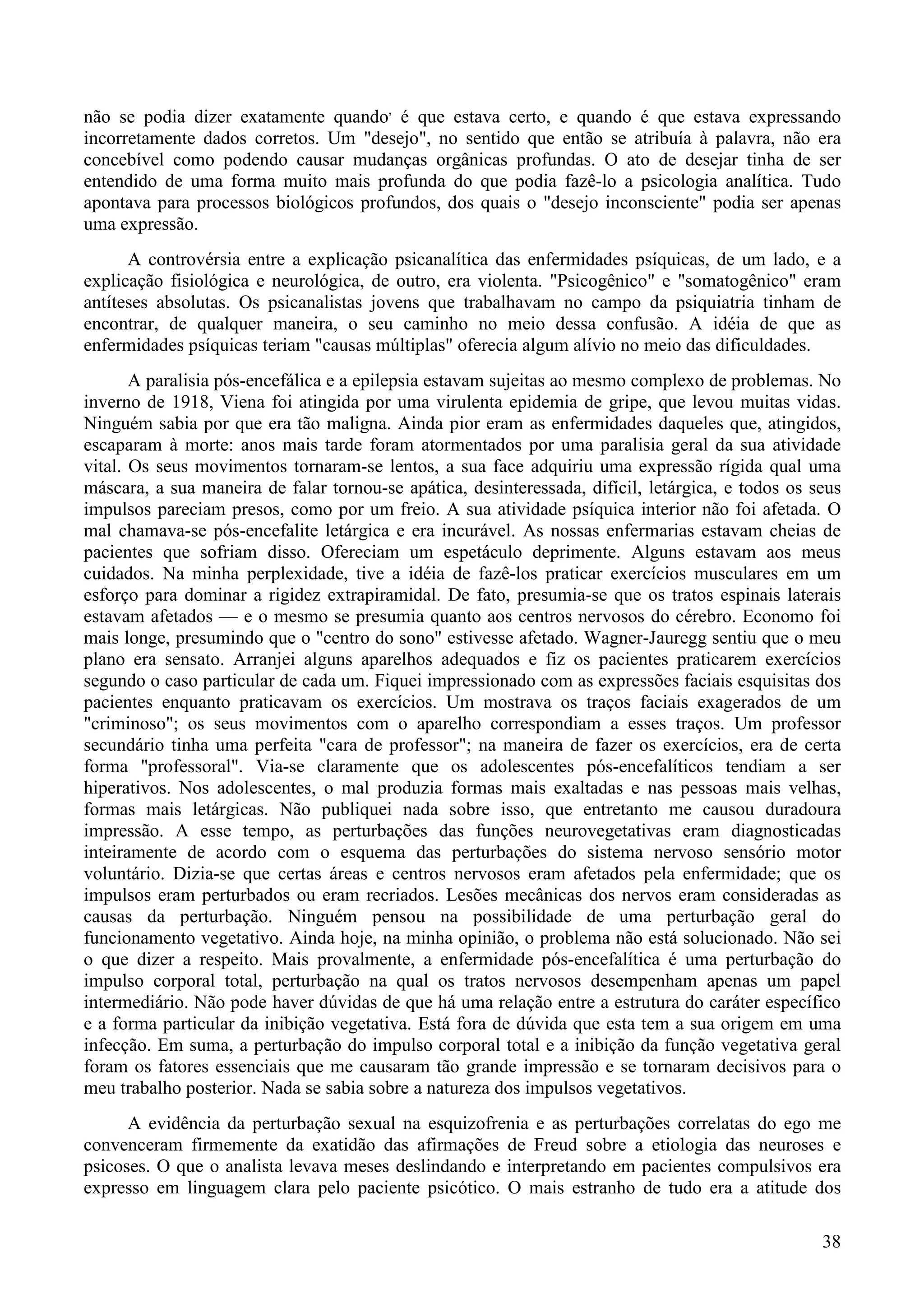 38
não se podia dizer exatamente quando,
é que estava certo, e quando é que estava expressando
incorretamente dados corretos. Um "desejo", no sentido que então se atribuía à palavra, não era
concebível como podendo causar mudanças orgânicas profundas. O ato de desejar tinha de ser
entendido de uma forma muito mais profunda do que podia fazê-lo a psicologia analítica. Tudo
apontava para processos biológicos profundos, dos quais o "desejo inconsciente" podia ser apenas
uma expressão.
A controvérsia entre a explicação psicanalítica das enfermidades psíquicas, de um lado, e a
explicação fisiológica e neurológica, de outro, era violenta. "Psicogênico" e "somatogênico" eram
antíteses absolutas. Os psicanalistas jovens que trabalhavam no campo da psiquiatria tinham de
encontrar, de qualquer maneira, o seu caminho no meio dessa confusão. A idéia de que as
enfermidades psíquicas teriam "causas múltiplas" oferecia algum alívio no meio das dificuldades.
A paralisia pós-encefálica e a epilepsia estavam sujeitas ao mesmo complexo de problemas. No
inverno de 1918, Viena foi atingida por uma virulenta epidemia de gripe, que levou muitas vidas.
Ninguém sabia por que era tão maligna. Ainda pior eram as enfermidades daqueles que, atingidos,
escaparam à morte: anos mais tarde foram atormentados por uma paralisia geral da sua atividade
vital. Os seus movimentos tornaram-se lentos, a sua face adquiriu uma expressão rígida qual uma
máscara, a sua maneira de falar tornou-se apática, desinteressada, difícil, letárgica, e todos os seus
impulsos pareciam presos, como por um freio. A sua atividade psíquica interior não foi afetada. O
mal chamava-se pós-encefalite letárgica e era incurável. As nossas enfermarias estavam cheias de
pacientes que sofriam disso. Ofereciam um espetáculo deprimente. Alguns estavam aos meus
cuidados. Na minha perplexidade, tive a idéia de fazê-los praticar exercícios musculares em um
esforço para dominar a rigidez extrapiramidal. De fato, presumia-se que os tratos espinais laterais
estavam afetados — e o mesmo se presumia quanto aos centros nervosos do cérebro. Economo foi
mais longe, presumindo que o "centro do sono" estivesse afetado. Wagner-Jauregg sentiu que o meu
plano era sensato. Arranjei alguns aparelhos adequados e fiz os pacientes praticarem exercícios
segundo o caso particular de cada um. Fiquei impressionado com as expressões faciais esquisitas dos
pacientes enquanto praticavam os exercícios. Um mostrava os traços faciais exagerados de um
"criminoso"; os seus movimentos com o aparelho correspondiam a esses traços. Um professor
secundário tinha uma perfeita "cara de professor"; na maneira de fazer os exercícios, era de certa
forma "professoral". Via-se claramente que os adolescentes pós-encefalíticos tendiam a ser
hiperativos. Nos adolescentes, o mal produzia formas mais exaltadas e nas pessoas mais velhas,
formas mais letárgicas. Não publiquei nada sobre isso, que entretanto me causou duradoura
impressão. A esse tempo, as perturbações das funções neurovegetativas eram diagnosticadas
inteiramente de acordo com o esquema das perturbações do sistema nervoso sensório motor
voluntário. Dizia-se que certas áreas e centros nervosos eram afetados pela enfermidade; que os
impulsos eram perturbados ou eram recriados. Lesões mecânicas dos nervos eram consideradas as
causas da perturbação. Ninguém pensou na possibilidade de uma perturbação geral do
funcionamento vegetativo. Ainda hoje, na minha opinião, o problema não está solucionado. Não sei
o que dizer a respeito. Mais provalmente, a enfermidade pós-encefalítica é uma perturbação do
impulso corporal total, perturbação na qual os tratos nervosos desempenham apenas um papel
intermediário. Não pode haver dúvidas de que há uma relação entre a estrutura do caráter específico
e a forma particular da inibição vegetativa. Está fora de dúvida que esta tem a sua origem em uma
infecção. Em suma, a perturbação do impulso corporal total e a inibição da função vegetativa geral
foram os fatores essenciais que me causaram tão grande impressão e se tornaram decisivos para o
meu trabalho posterior. Nada se sabia sobre a natureza dos impulsos vegetativos.
A evidência da perturbação sexual na esquizofrenia e as perturbações correlatas do ego me
convenceram firmemente da exatidão das afirmações de Freud sobre a etiologia das neuroses e
psicoses. O que o analista levava meses deslindando e interpretando em pacientes compulsivos era
expresso em linguagem clara pelo paciente psicótico. O mais estranho de tudo era a atitude dos
 