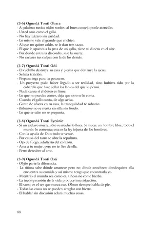 88
(3-6) Ogundá Tonti Obara
- A palabras necias oídos sordos; al buen consejo ponle atención.
- Usted ama como el gallo.
- No hay Lázaro sin caridad.
- Lo mismo vale el grande que el chico.
- Al que no quiere caldo, se le dan tres tazas.
- El que le apuesta a la pata de un gallo, tiene su dinero en el aire.
- Por donde entra la discordia, sale la suerte.
- No excuses tus culpas con la de los demás.
(3-7) Ogundá Tonti Odí
- El cuchillo destruye su casa y piensa que destruye la ajena.
- Señala traición.
- Prepara soga para tu pescuezo.
- Un proyecto pudo haber llegado a ser realidad, sino hubiera sido por la
cobardía que hizo sellar los labios del que lo pensó.
- Nada cansa si el deseo es firme.
- Lo que no puedas comer, deja que otro se lo coma.
- Cuando el gallo canta, de algo avisa.
- Gente de afuera en tu casa, la tranquilidad te robarán.
- Babalawo no se sienta en silla sin fondo.
- Lo que se sabe no se pregunta.
(3-8) Ogundá Tonti Eyeúnle
- Si un esclavo muere, sólo su madre lo llora. Si muere un hombre libre, todo el
mundo lo comenta; esta es la ley injusta de los hombres.
- Con la ayuda de Dios todo se vence.
- Por causa del tarro se abre la sepultura.
- Ojo de fuego, adulterio del corazón.
- Ama a tu mujer, pero no te fies de ella.
- Perro descubre al amo.
(3-9) Ogundá Tonti Osá
- Olofin parte la diferencia.
- La tiñosa sabe dónde amanece pero no dónde anochece; dondequiera ella
encuentra su comida y así mismo tengo que encontrarla yo.
- Mientras el mundo sea como es, tiñosa no come hierba.
- La incomprensión de la vida produce insatisfacción.
- El santo es el ser que nunca cae. Olorun siempre habla de pie.
- Todas las cosas no se pueden arreglar con hierro.
- El hablar sin discusión aclara muchas cosas.
 